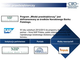 Młodzi przedsiębiorczy


                Program „Młodzi przedsiębiorczy” jest
                dofinansowany ze środków Narodowego Banku
                Polskiego.


                W roku szkolnym 2012/2013 do programu dołączył nowy
                partner – firma SAP Polska, polski oddział korporacji SAP,
                największego światowego dostawcy oprogramowania dla
                biznesu.

  Instytucja państwowa            Portale                 Kluby nauczycieli
 