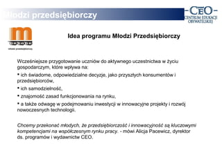 Młodzi przedsiębiorczy

                         Idea programu Młodzi Przedsiębiorczy



   Wcześniejsze przygotowanie uczniów do aktywnego uczestnictwa w życiu
   gospodarczym, które wpływa na:
    ich świadome, odpowiedzialne decyzje, jako przyszłych konsumentów i
   przedsiębiorców,
    ich samodzielność,
    znajomość zasad funkcjonowania na rynku,
    a także odwagę w podejmowaniu inwestycji w innowacyjne projekty i rozwój
   nowoczesnych technologii.


   Chcemy przekonać młodych, że przedsiębiorczość i innowacyjność są kluczowymi
   kompetencjami na współczesnym rynku pracy. - mówi Alicja Pacewicz, dyrektor
   ds. programów i wydawnictw CEO.
 