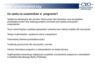 Młodzi przedsiębiorczy
   Co czeka na uczestników w programie?
   platforma edukacyjna dla uczniów, którzy przez dwa semestry uczą się podstaw
   przedsiębiorczości oraz realizują projekt uczniowski pod opieką nauczycieli i
   moderatorów

   kurs e-learningowy z podstaw gospodarki rynkowej oraz metody projektu dla nauczycieli

   lekcje multimedialne i spotkania online z ekspertami

   internetowy festiwal przedsiębiorczości

   materiały pomocnicze dla nauczycieli i uczniów

   strona internetowa programu z ciekawostkami ze świata biznesu

   ogólnopolska prezentacja najlepszych projektów uczniowskich połączona z warsztatami
   w siedzibie Narodowego Banku Polskiego
 