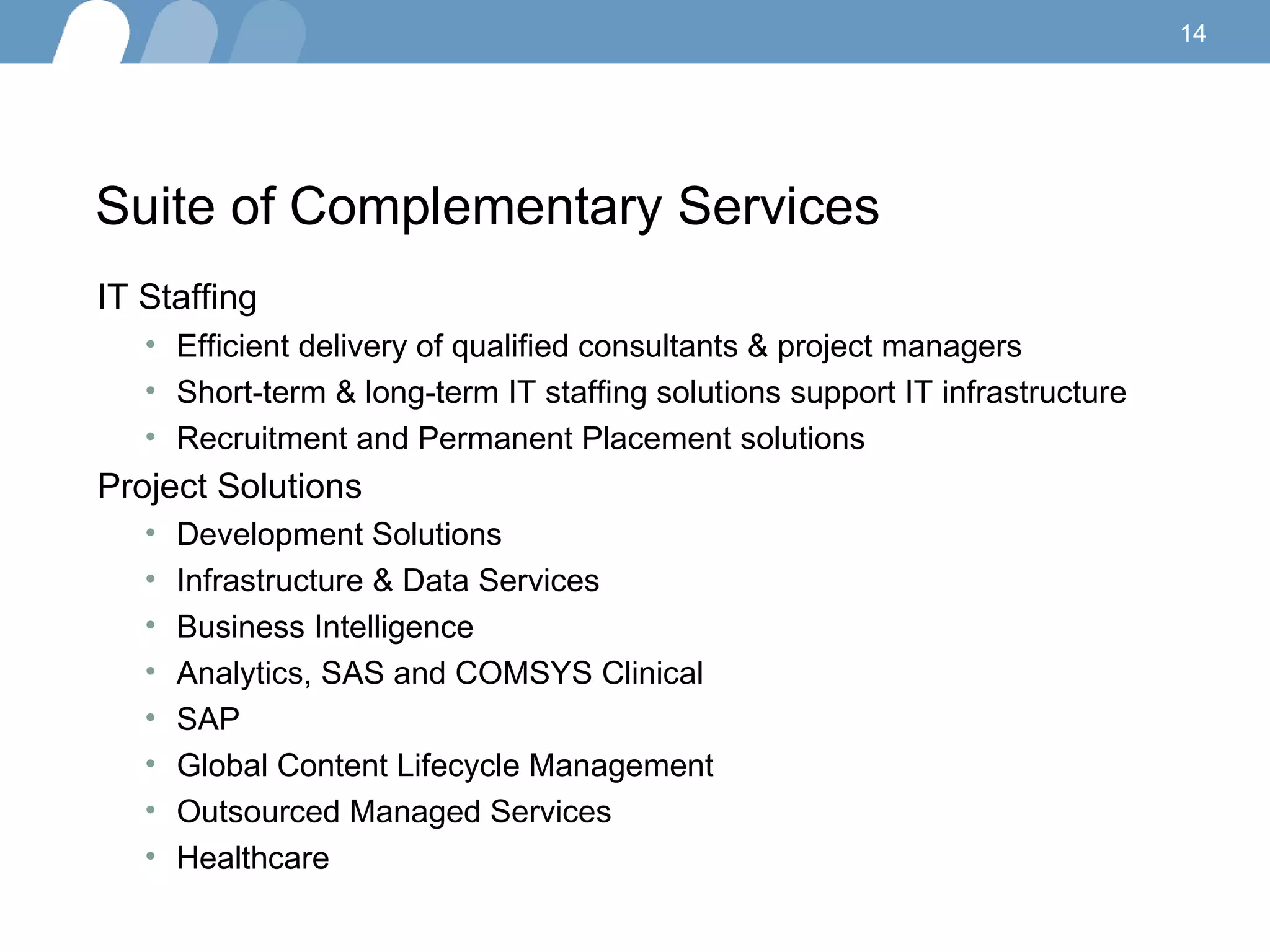 Suite of Complementary Services IT Staffing  Efficient delivery of qualified consultants & project managers Short-term & long-term IT staffing solutions support IT infrastructure Recruitment and Permanent Placement solutions  Project Solutions   Development Solutions Infrastructure & Data Services Business Intelligence Analytics, SAS and COMSYS Clinical SAP Global Content Lifecycle Management Outsourced Managed Services Healthcare 