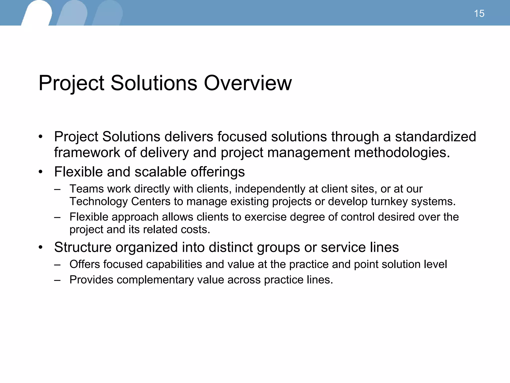 Project Solutions Overview  Project Solutions delivers focused solutions through a standardized framework of  delivery  and  project management methodologies .  Flexible  and  scalable offerings Teams work directly with clients, independently at client sites, or at our Technology Centers to manage existing projects or develop turnkey systems. Flexible approach allows clients to exercise degree of control desired over the project and its related costs. Structure organized into distinct groups or service lines  Offers focused capabilities and value at the practice and point solution level Provides complementary value across practice lines.  