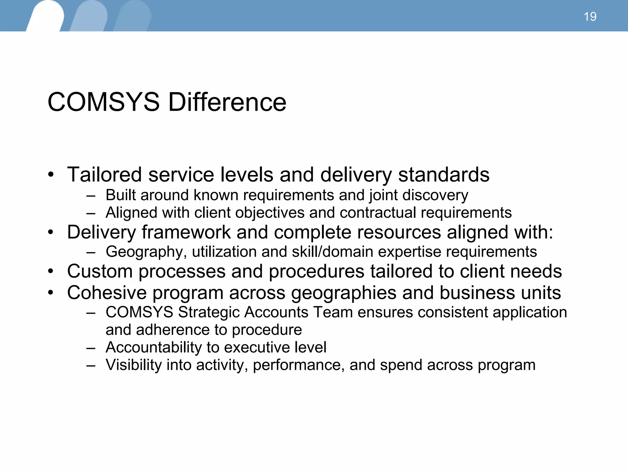 COMSYS Difference  Tailored service levels and delivery standards Built around known requirements and joint discovery Aligned with client objectives and contractual requirements Delivery framework and complete resources aligned with: Geography, utilization and skill/domain expertise requirements Custom processes and procedures tailored to client needs Cohesive program across geographies and business units COMSYS Strategic Accounts Team ensures consistent application and adherence to procedure Accountability to executive level Visibility into activity, performance, and spend across program 