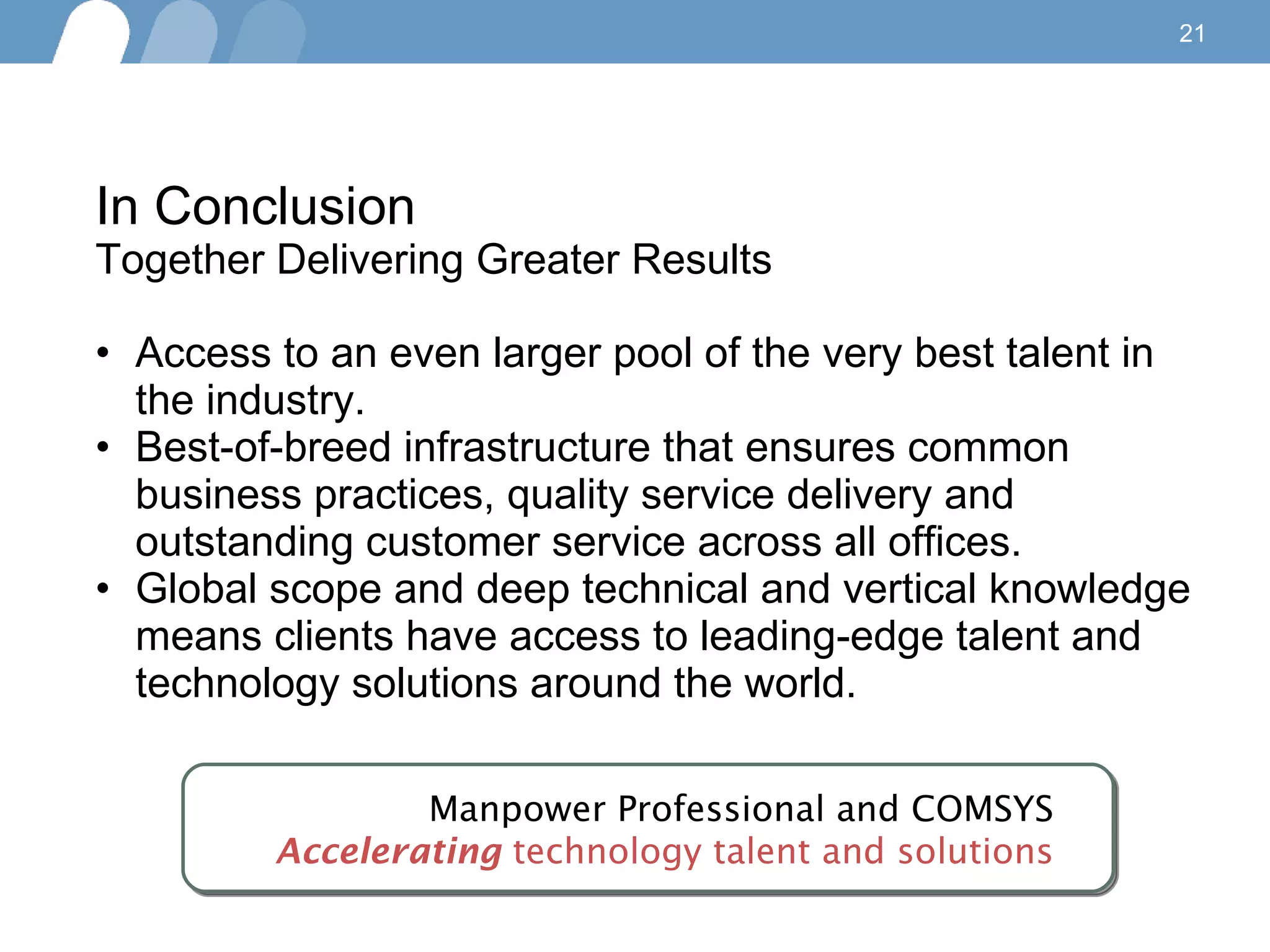 In Conclusion Together Delivering Greater Results Access to an even larger pool of the very best talent in the industry.  Best-of-breed infrastructure that ensures common business practices, quality service delivery and outstanding customer service across all offices. Global scope and deep technical and vertical knowledge means clients have access to leading-edge talent and technology solutions around the world.  Manpower Professional and COMSYS Accelerating  technology talent and solutions 