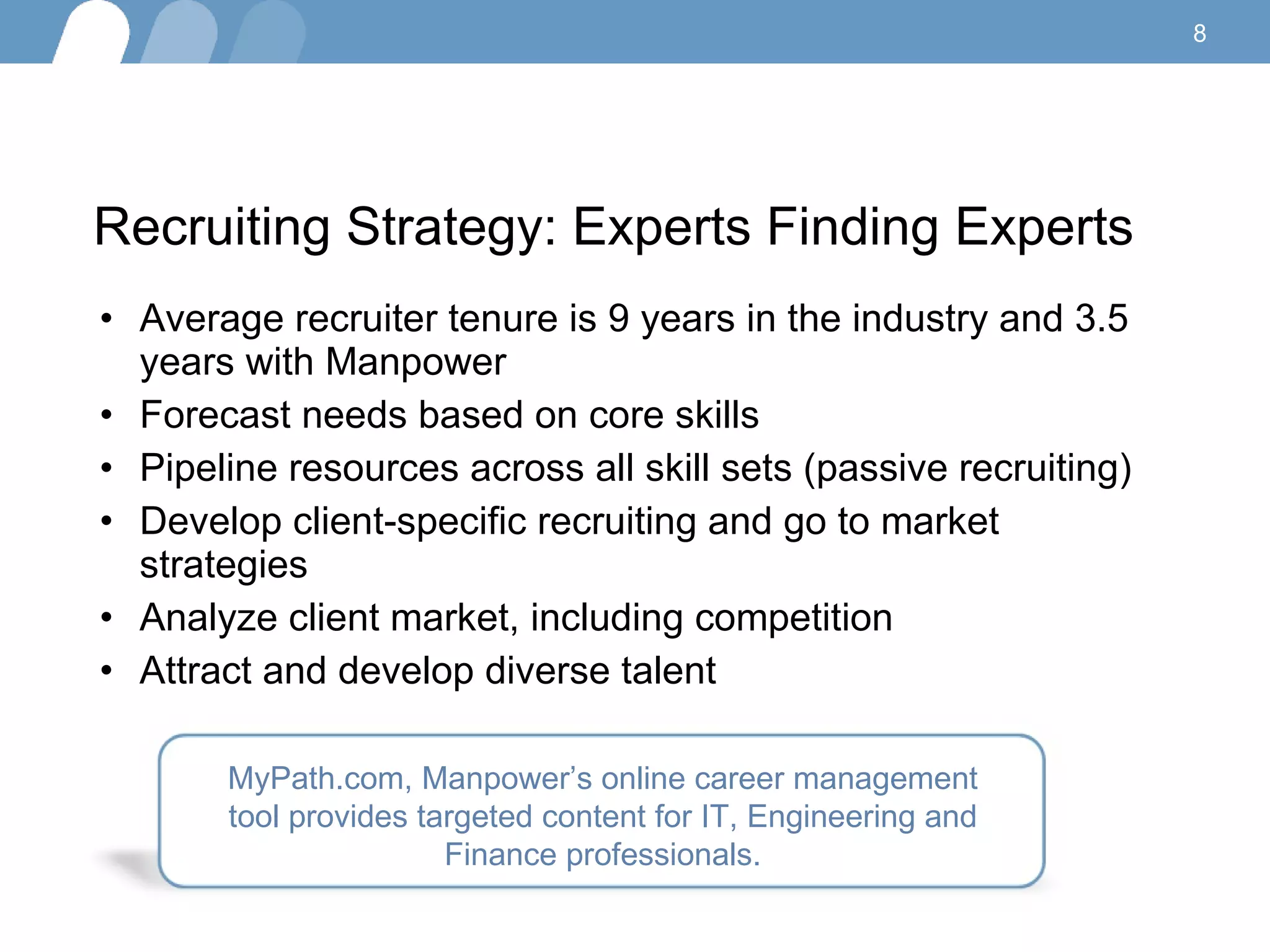 Recruiting Strategy: Experts Finding Experts Average recruiter tenure is 9 years in the industry and 3.5 years with Manpower  Forecast needs based on core skills  Pipeline resources across all skill sets (passive recruiting) Develop client-specific recruiting and go to market strategies Analyze client market, including competition Attract and develop diverse talent  MyPath.com, Manpower’s online career management tool provides targeted content for IT, Engineering and Finance professionals. 