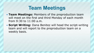 Team Meetings
Team Meetings: Members of the preproduction team
will meet on the first and third Monday of each month
from 9:30 to 11:00 a.m.
 Script Writing: Dana Benitez will head the script-writing
team and will report to the preproduction team on a
weekly basis.


 