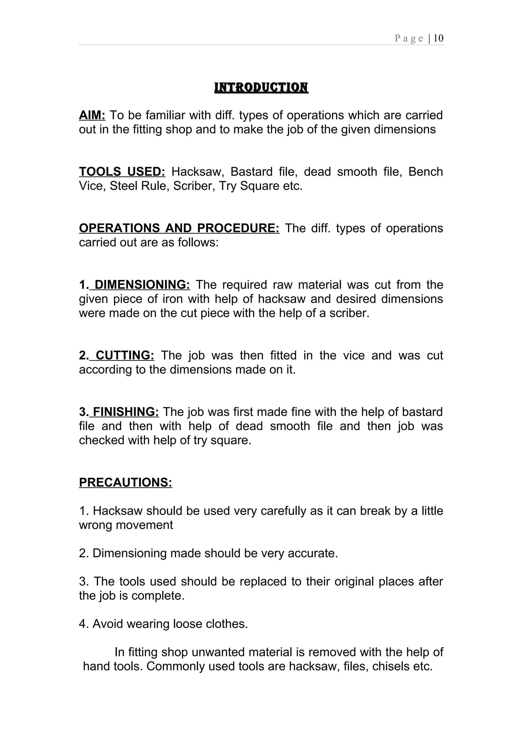P a g e | 10



                         INTRODUCTION

AIM: To be familiar with diff. types of operations which are carried
out in the fitting shop and to make the job of the given dimensions


TOOLS USED: Hacksaw, Bastard file, dead smooth file, Bench
Vice, Steel Rule, Scriber, Try Square etc.


OPERATIONS AND PROCEDURE: The diff. types of operations
carried out are as follows:


1. DIMENSIONING: The required raw material was cut from the
given piece of iron with help of hacksaw and desired dimensions
were made on the cut piece with the help of a scriber.


2. CUTTING: The job was then fitted in the vice and was cut
according to the dimensions made on it.


3. FINISHING: The job was first made fine with the help of bastard
file and then with help of dead smooth file and then job was
checked with help of try square.


PRECAUTIONS:

1. Hacksaw should be used very carefully as it can break by a little
wrong movement

2. Dimensioning made should be very accurate.

3. The tools used should be replaced to their original places after
the job is complete.

4. Avoid wearing loose clothes.

     In fitting shop unwanted material is removed with the help of
hand tools. Commonly used tools are hacksaw, files, chisels etc.
 
