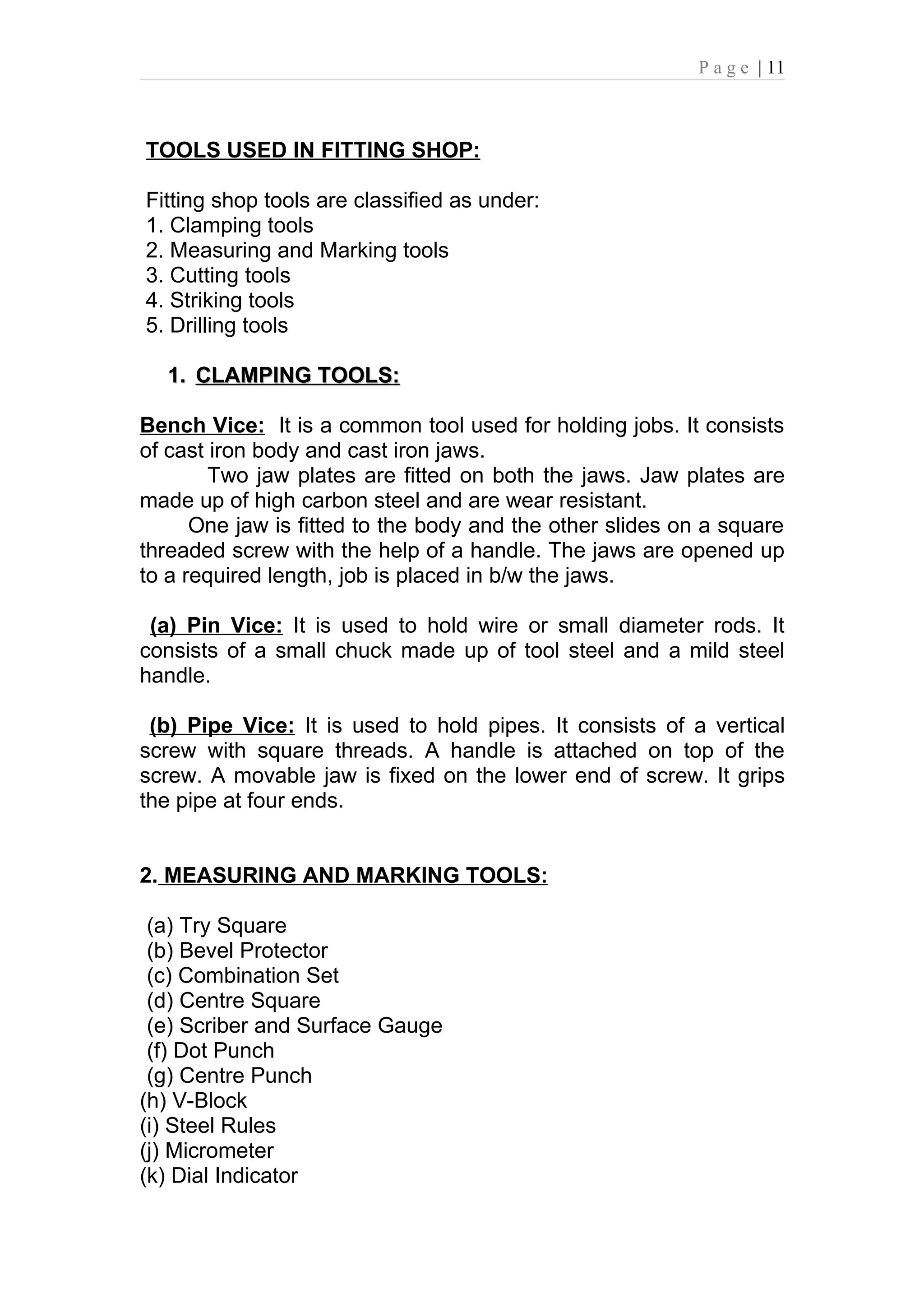 P a g e | 11



TOOLS USED IN FITTING SHOP:

Fitting shop tools are classified as under:
1. Clamping tools
2. Measuring and Marking tools
3. Cutting tools
4. Striking tools
5. Drilling tools

  1. CLAMPING TOOLS:

Bench Vice: It is a common tool used for holding jobs. It consists
of cast iron body and cast iron jaws.
        Two jaw plates are fitted on both the jaws. Jaw plates are
made up of high carbon steel and are wear resistant.
      One jaw is fitted to the body and the other slides on a square
threaded screw with the help of a handle. The jaws are opened up
to a required length, job is placed in b/w the jaws.

 (a) Pin Vice: It is used to hold wire or small diameter rods. It
consists of a small chuck made up of tool steel and a mild steel
handle.

 (b) Pipe Vice: It is used to hold pipes. It consists of a vertical
screw with square threads. A handle is attached on top of the
screw. A movable jaw is fixed on the lower end of screw. It grips
the pipe at four ends.


2. MEASURING AND MARKING TOOLS:

 (a) Try Square
 (b) Bevel Protector
 (c) Combination Set
 (d) Centre Square
 (e) Scriber and Surface Gauge
 (f) Dot Punch
 (g) Centre Punch
(h) V-Block
(i) Steel Rules
(j) Micrometer
(k) Dial Indicator
 