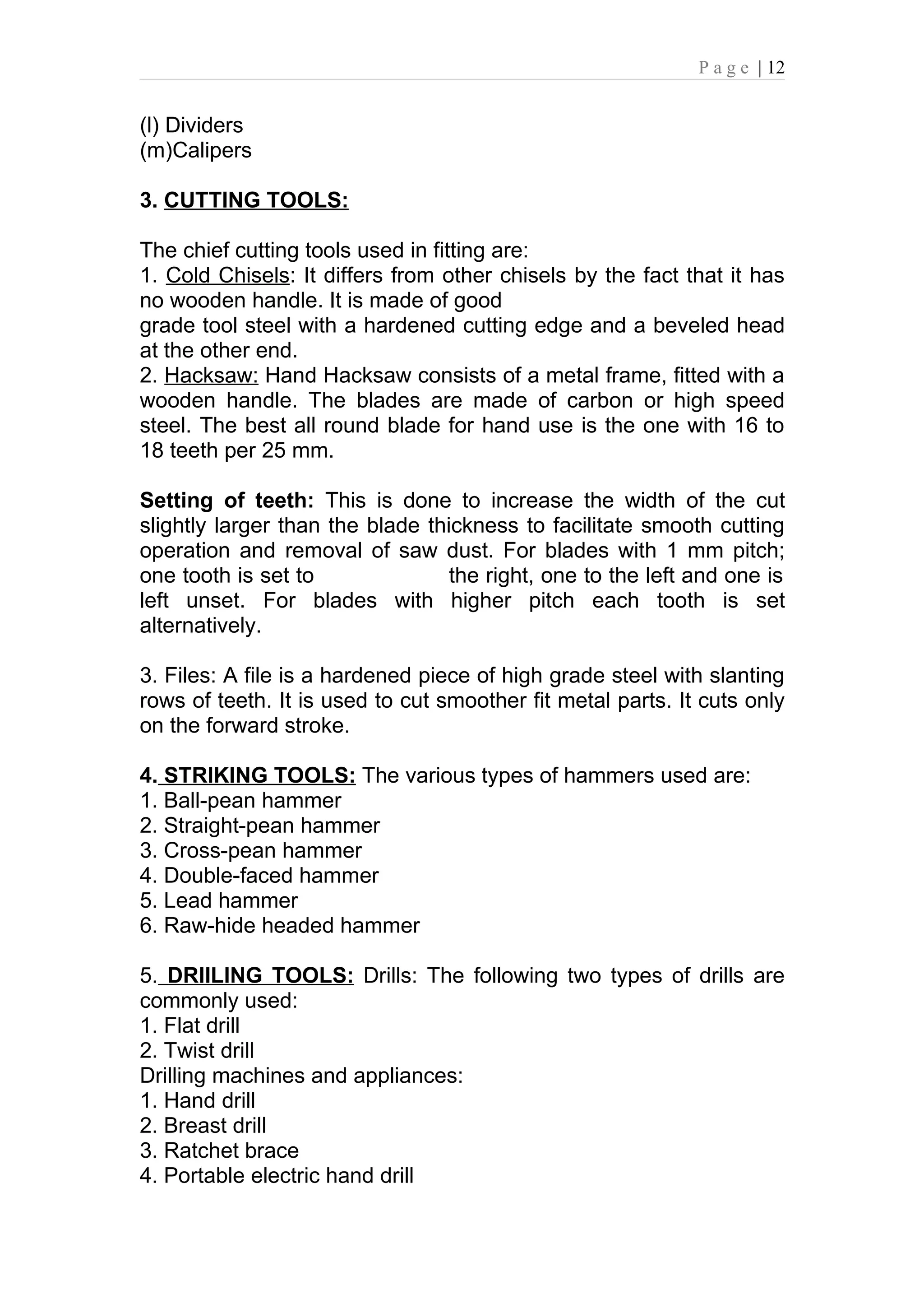 P a g e | 12


(l) Dividers
(m)Calipers

3. CUTTING TOOLS:

The chief cutting tools used in fitting are:
1. Cold Chisels: It differs from other chisels by the fact that it has
no wooden handle. It is made of good
grade tool steel with a hardened cutting edge and a beveled head
at the other end.
2. Hacksaw: Hand Hacksaw consists of a metal frame, fitted with a
wooden handle. The blades are made of carbon or high speed
steel. The best all round blade for hand use is the one with 16 to
18 teeth per 25 mm.

Setting of teeth: This is done to increase the width of the cut
slightly larger than the blade thickness to facilitate smooth cutting
operation and removal of saw dust. For blades with 1 mm pitch;
one tooth is set to               the right, one to the left and one is
left unset. For blades with higher pitch each tooth is set
alternatively.

3. Files: A file is a hardened piece of high grade steel with slanting
rows of teeth. It is used to cut smoother fit metal parts. It cuts only
on the forward stroke.

4. STRIKING TOOLS: The various types of hammers used are:
1. Ball-pean hammer
2. Straight-pean hammer
3. Cross-pean hammer
4. Double-faced hammer
5. Lead hammer
6. Raw-hide headed hammer

5. DRIILING TOOLS: Drills: The following two types of drills are
commonly used:
1. Flat drill
2. Twist drill
Drilling machines and appliances:
1. Hand drill
2. Breast drill
3. Ratchet brace
4. Portable electric hand drill
 