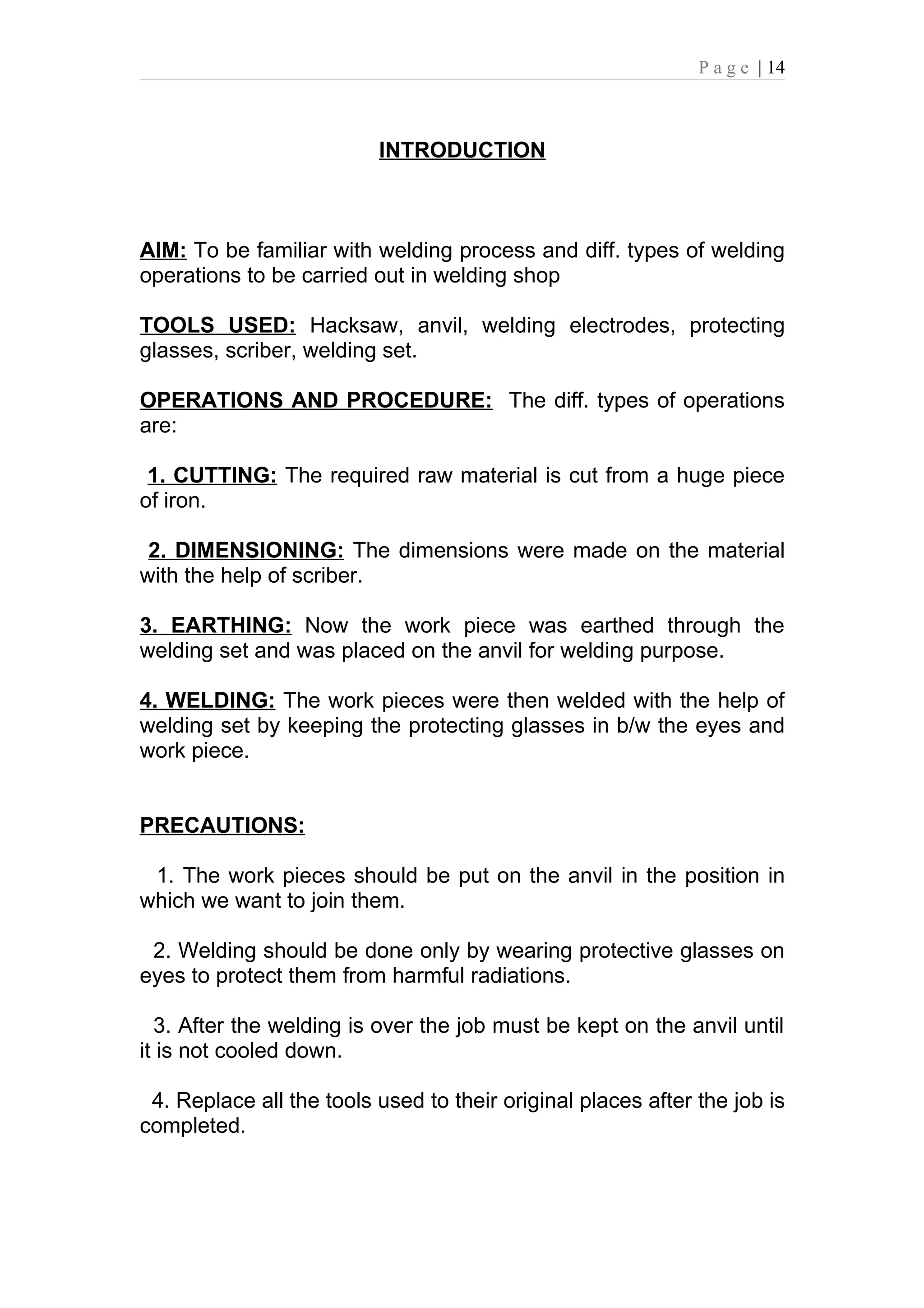 P a g e | 14



                          INTRODUCTION



AIM: To be familiar with welding process and diff. types of welding
operations to be carried out in welding shop

TOOLS USED: Hacksaw, anvil, welding electrodes, protecting
glasses, scriber, welding set.

OPERATIONS AND PROCEDURE: The diff. types of operations
are:

 1. CUTTING: The required raw material is cut from a huge piece
of iron.

 2. DIMENSIONING: The dimensions were made on the material
with the help of scriber.

3. EARTHING: Now the work piece was earthed through the
welding set and was placed on the anvil for welding purpose.

4. WELDING: The work pieces were then welded with the help of
welding set by keeping the protecting glasses in b/w the eyes and
work piece.


PRECAUTIONS:

 1. The work pieces should be put on the anvil in the position in
which we want to join them.

 2. Welding should be done only by wearing protective glasses on
eyes to protect them from harmful radiations.

  3. After the welding is over the job must be kept on the anvil until
it is not cooled down.

 4. Replace all the tools used to their original places after the job is
completed.
 