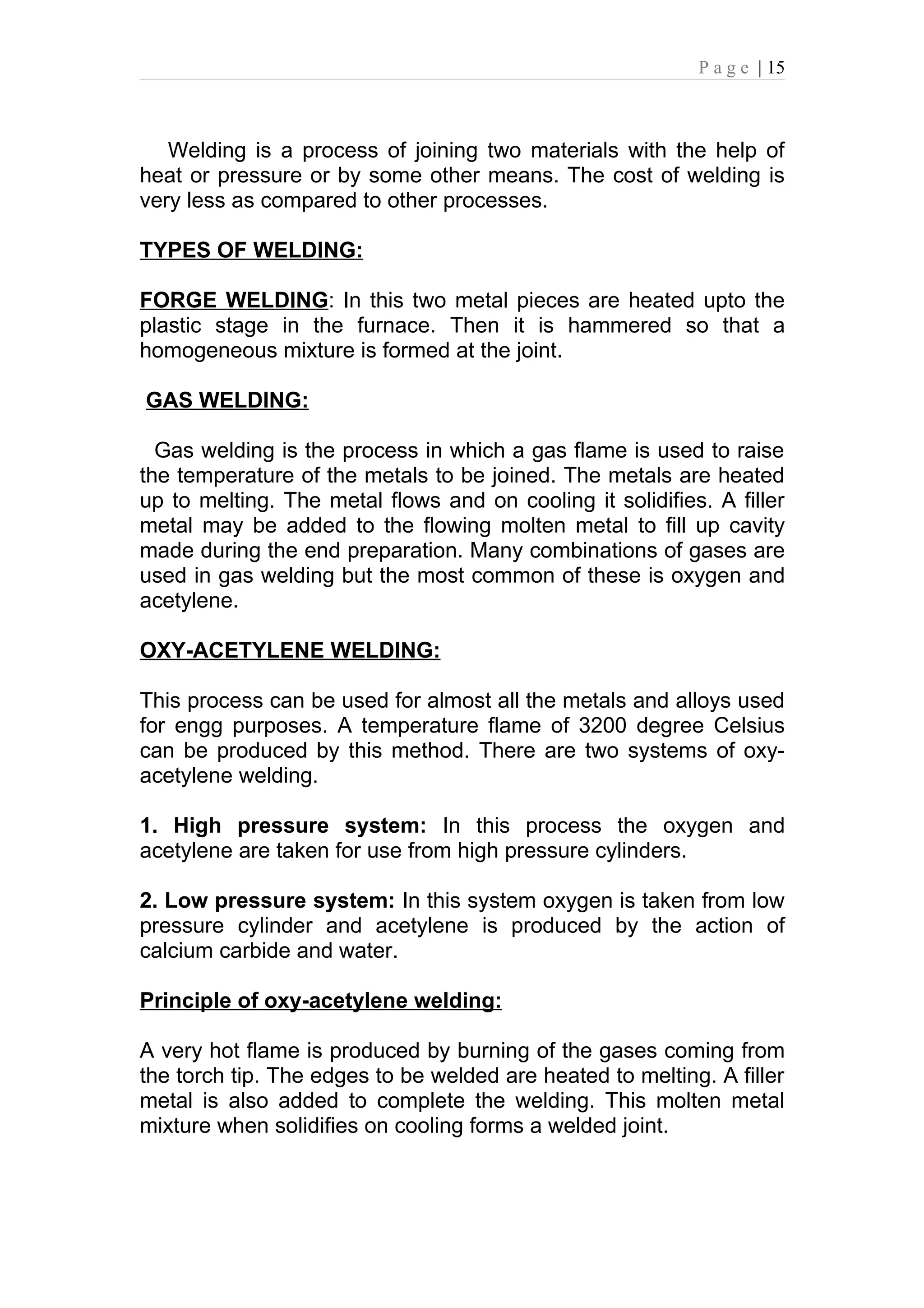 P a g e | 15



   Welding is a process of joining two materials with the help of
heat or pressure or by some other means. The cost of welding is
very less as compared to other processes.

TYPES OF WELDING:

FORGE WELDING: In this two metal pieces are heated upto the
plastic stage in the furnace. Then it is hammered so that a
homogeneous mixture is formed at the joint.

GAS WELDING:

  Gas welding is the process in which a gas flame is used to raise
the temperature of the metals to be joined. The metals are heated
up to melting. The metal flows and on cooling it solidifies. A filler
metal may be added to the flowing molten metal to fill up cavity
made during the end preparation. Many combinations of gases are
used in gas welding but the most common of these is oxygen and
acetylene.

OXY-ACETYLENE WELDING:

This process can be used for almost all the metals and alloys used
for engg purposes. A temperature flame of 3200 degree Celsius
can be produced by this method. There are two systems of oxy-
acetylene welding.

1. High pressure system: In this process the oxygen and
acetylene are taken for use from high pressure cylinders.

2. Low pressure system: In this system oxygen is taken from low
pressure cylinder and acetylene is produced by the action of
calcium carbide and water.

Principle of oxy-acetylene welding:

A very hot flame is produced by burning of the gases coming from
the torch tip. The edges to be welded are heated to melting. A filler
metal is also added to complete the welding. This molten metal
mixture when solidifies on cooling forms a welded joint.
 