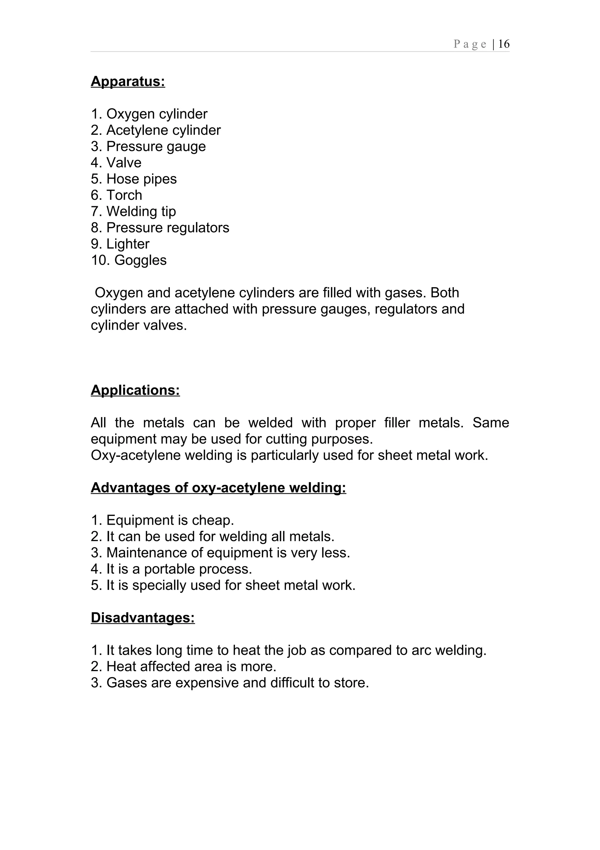 P a g e | 16


Apparatus:

1. Oxygen cylinder
2. Acetylene cylinder
3. Pressure gauge
4. Valve
5. Hose pipes
6. Torch
7. Welding tip
8. Pressure regulators
9. Lighter
10. Goggles

 Oxygen and acetylene cylinders are filled with gases. Both
cylinders are attached with pressure gauges, regulators and
cylinder valves.



Applications:

All the metals can be welded with proper filler metals. Same
equipment may be used for cutting purposes.
Oxy-acetylene welding is particularly used for sheet metal work.

Advantages of oxy-acetylene welding:

1. Equipment is cheap.
2. It can be used for welding all metals.
3. Maintenance of equipment is very less.
4. It is a portable process.
5. It is specially used for sheet metal work.

Disadvantages:

1. It takes long time to heat the job as compared to arc welding.
2. Heat affected area is more.
3. Gases are expensive and difficult to store.
 
