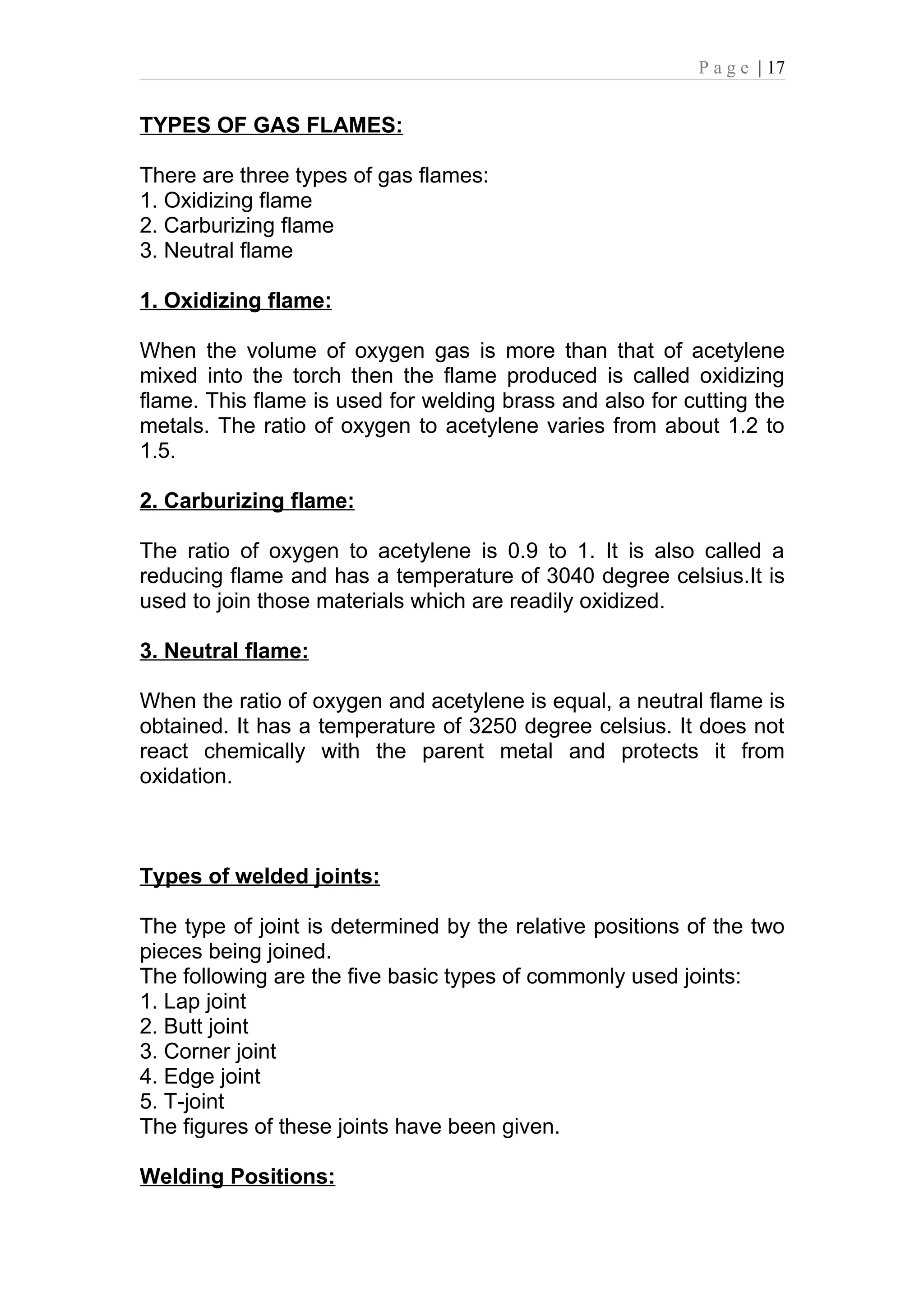 P a g e | 17


TYPES OF GAS FLAMES:

There are three types of gas flames:
1. Oxidizing flame
2. Carburizing flame
3. Neutral flame

1. Oxidizing flame:

When the volume of oxygen gas is more than that of acetylene
mixed into the torch then the flame produced is called oxidizing
flame. This flame is used for welding brass and also for cutting the
metals. The ratio of oxygen to acetylene varies from about 1.2 to
1.5.

2. Carburizing flame:

The ratio of oxygen to acetylene is 0.9 to 1. It is also called a
reducing flame and has a temperature of 3040 degree celsius.It is
used to join those materials which are readily oxidized.

3. Neutral flame:

When the ratio of oxygen and acetylene is equal, a neutral flame is
obtained. It has a temperature of 3250 degree celsius. It does not
react chemically with the parent metal and protects it from
oxidation.



Types of welded joints:

The type of joint is determined by the relative positions of the two
pieces being joined.
The following are the five basic types of commonly used joints:
1. Lap joint
2. Butt joint
3. Corner joint
4. Edge joint
5. T-joint
The figures of these joints have been given.

Welding Positions:
 