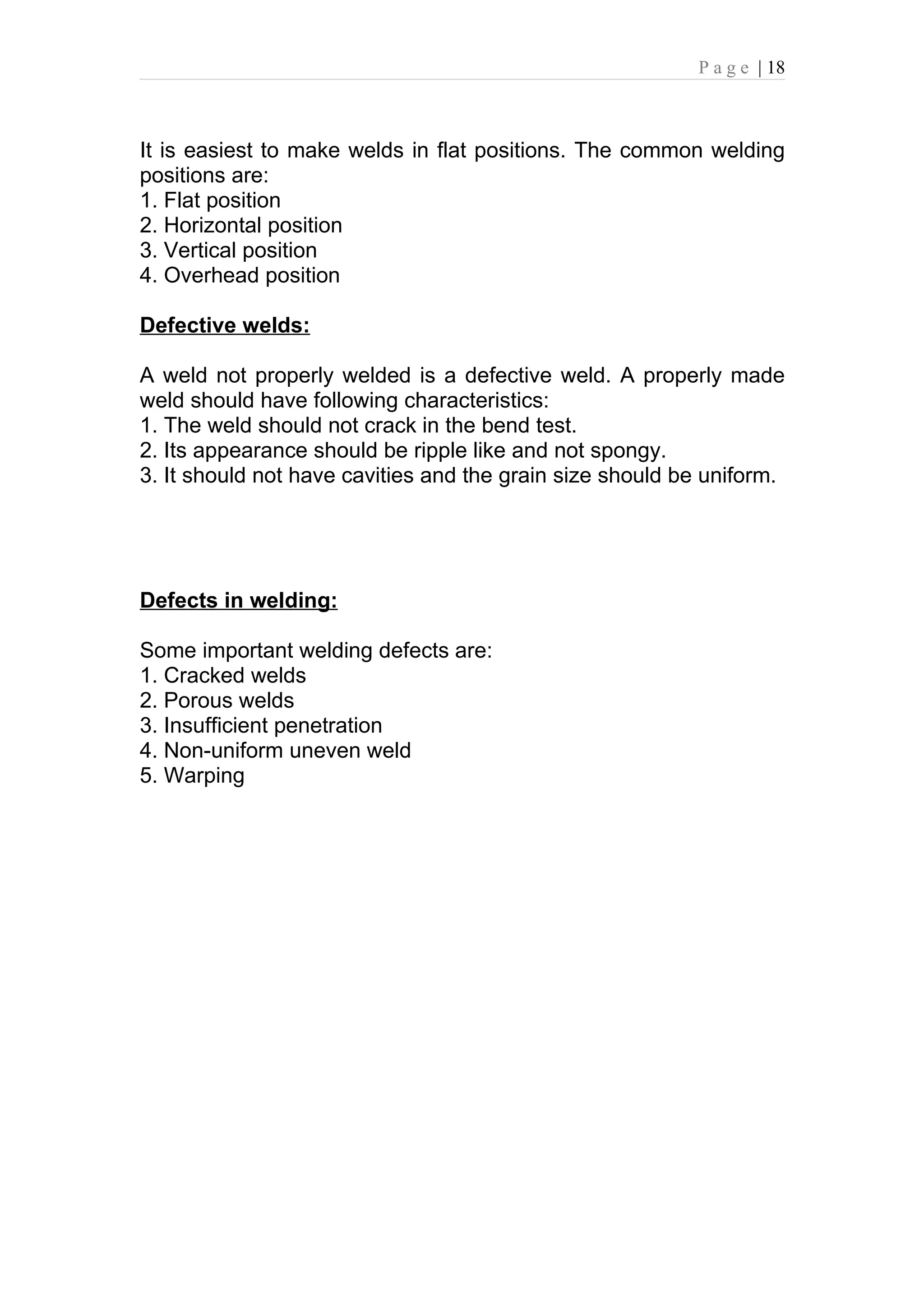 P a g e | 18



It is easiest to make welds in flat positions. The common welding
positions are:
1. Flat position
2. Horizontal position
3. Vertical position
4. Overhead position

Defective welds:

A weld not properly welded is a defective weld. A properly made
weld should have following characteristics:
1. The weld should not crack in the bend test.
2. Its appearance should be ripple like and not spongy.
3. It should not have cavities and the grain size should be uniform.




Defects in welding:

Some important welding defects are:
1. Cracked welds
2. Porous welds
3. Insufficient penetration
4. Non-uniform uneven weld
5. Warping
 