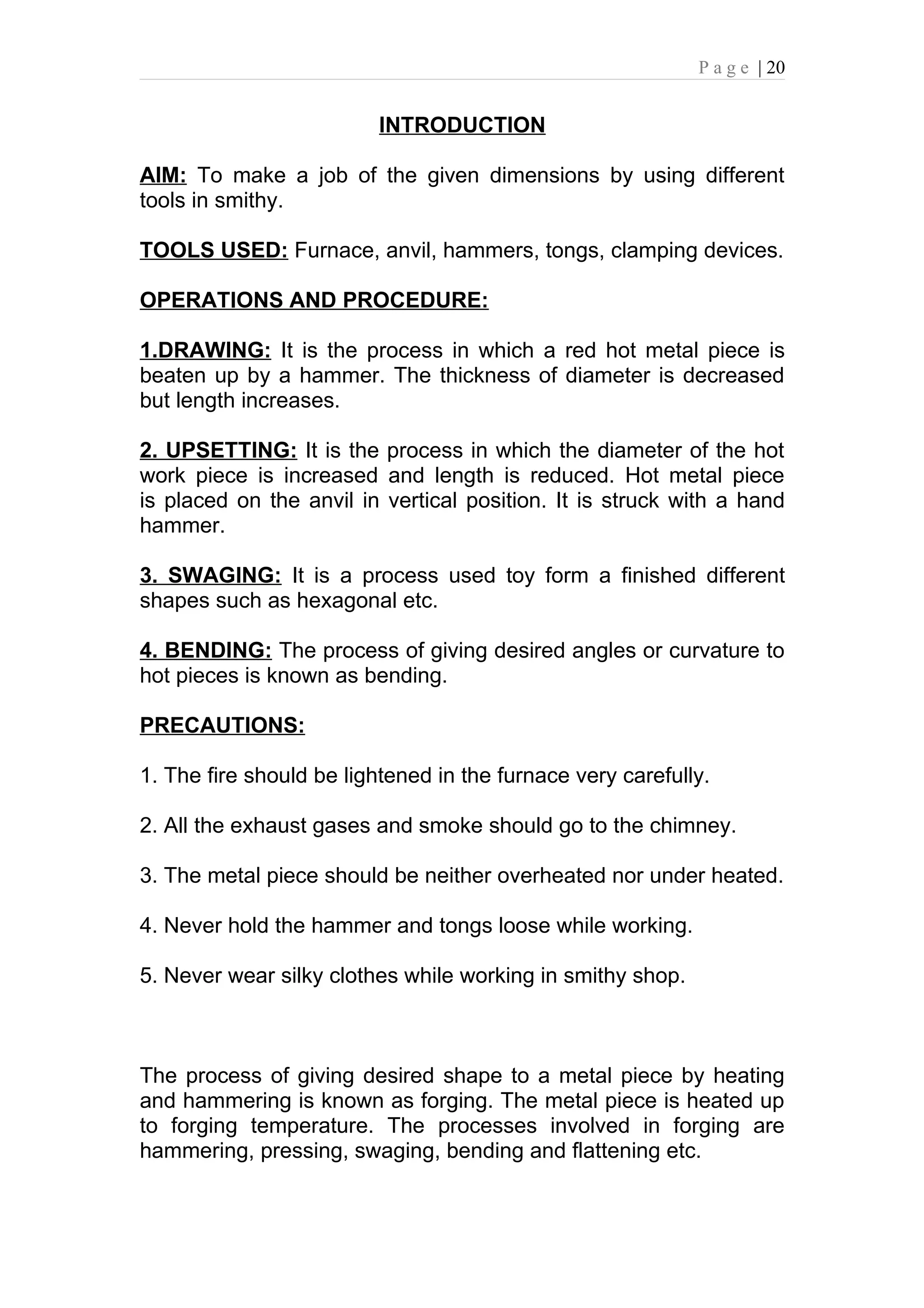 P a g e | 20


                          INTRODUCTION

AIM: To make a job of the given dimensions by using different
tools in smithy.

TOOLS USED: Furnace, anvil, hammers, tongs, clamping devices.

OPERATIONS AND PROCEDURE:

1.DRAWING: It is the process in which a red hot metal piece is
beaten up by a hammer. The thickness of diameter is decreased
but length increases.

2. UPSETTING: It is the process in which the diameter of the hot
work piece is increased and length is reduced. Hot metal piece
is placed on the anvil in vertical position. It is struck with a hand
hammer.

3. SWAGING: It is a process used toy form a finished different
shapes such as hexagonal etc.

4. BENDING: The process of giving desired angles or curvature to
hot pieces is known as bending.

PRECAUTIONS:

1. The fire should be lightened in the furnace very carefully.

2. All the exhaust gases and smoke should go to the chimney.

3. The metal piece should be neither overheated nor under heated.

4. Never hold the hammer and tongs loose while working.

5. Never wear silky clothes while working in smithy shop.



The process of giving desired shape to a metal piece by heating
and hammering is known as forging. The metal piece is heated up
to forging temperature. The processes involved in forging are
hammering, pressing, swaging, bending and flattening etc.
 