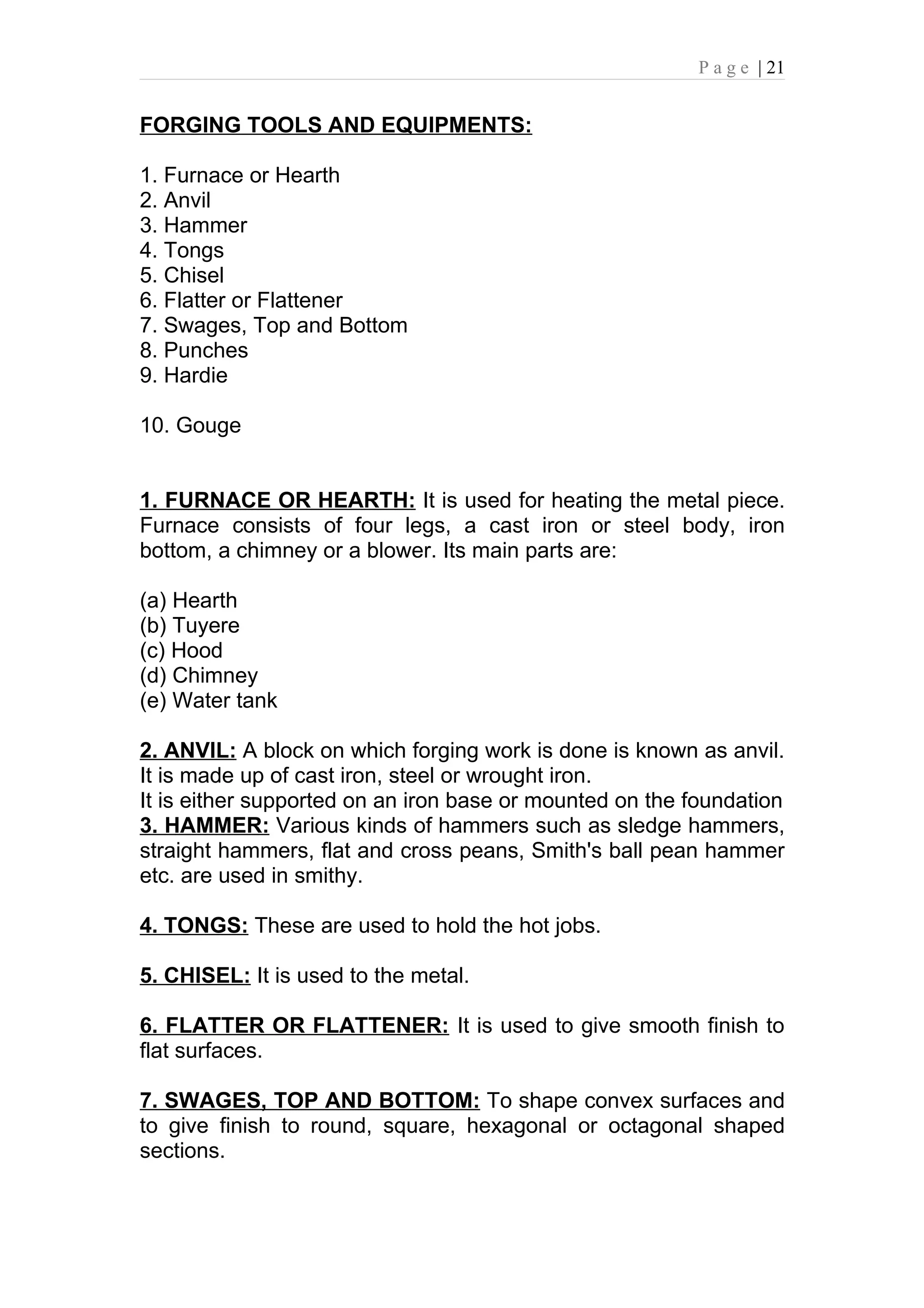 P a g e | 21


FORGING TOOLS AND EQUIPMENTS:

1. Furnace or Hearth
2. Anvil
3. Hammer
4. Tongs
5. Chisel
6. Flatter or Flattener
7. Swages, Top and Bottom
8. Punches
9. Hardie

10. Gouge


1. FURNACE OR HEARTH: It is used for heating the metal piece.
Furnace consists of four legs, a cast iron or steel body, iron
bottom, a chimney or a blower. Its main parts are:

(a) Hearth
(b) Tuyere
(c) Hood
(d) Chimney
(e) Water tank

2. ANVIL: A block on which forging work is done is known as anvil.
It is made up of cast iron, steel or wrought iron.
It is either supported on an iron base or mounted on the foundation
3. HAMMER: Various kinds of hammers such as sledge hammers,
straight hammers, flat and cross peans, Smith's ball pean hammer
etc. are used in smithy.

4. TONGS: These are used to hold the hot jobs.

5. CHISEL: It is used to the metal.

6. FLATTER OR FLATTENER: It is used to give smooth finish to
flat surfaces.

7. SWAGES, TOP AND BOTTOM: To shape convex surfaces and
to give finish to round, square, hexagonal or octagonal shaped
sections.
 