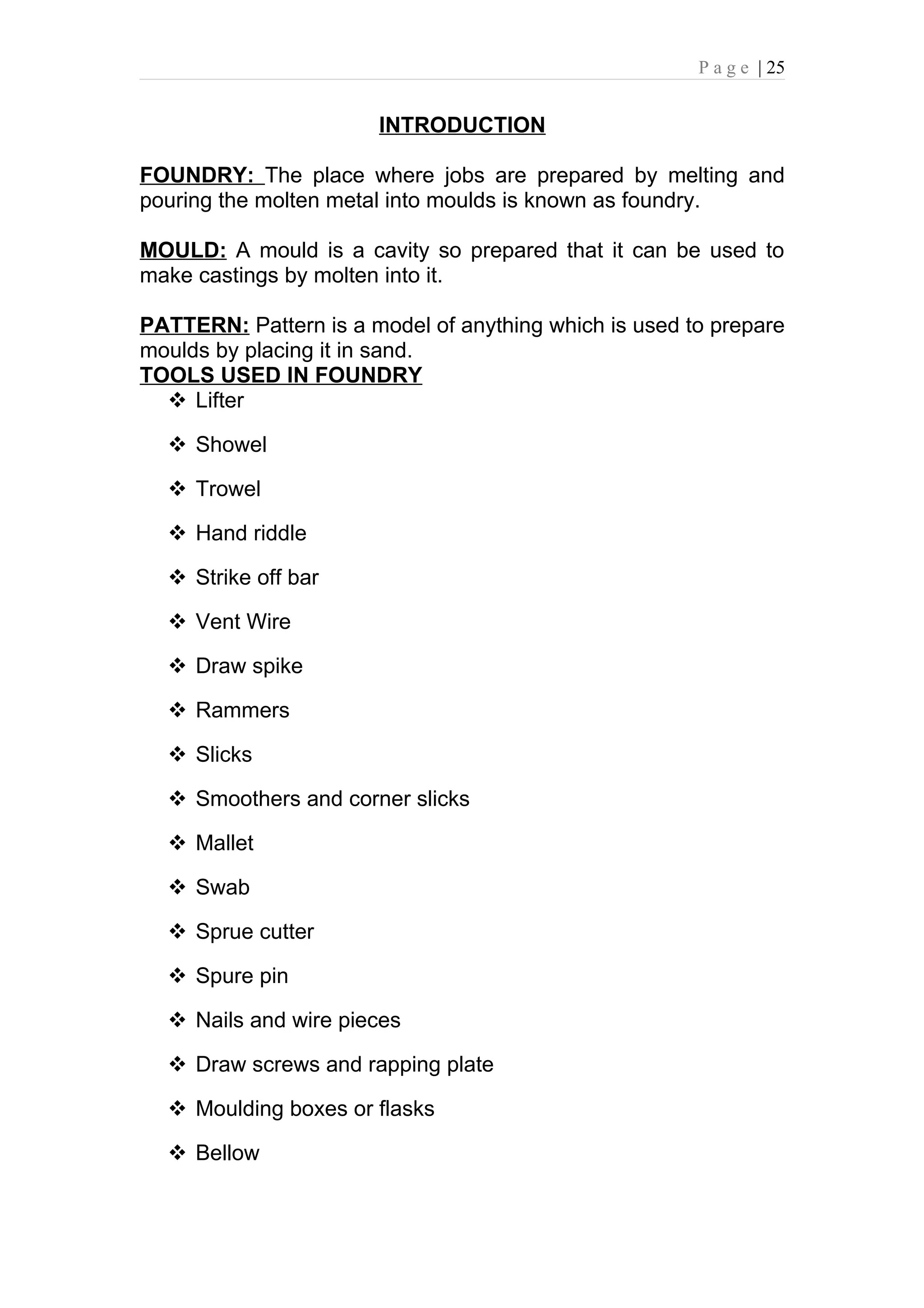 P a g e | 25


                       INTRODUCTION

FOUNDRY: The place where jobs are prepared by melting and
pouring the molten metal into moulds is known as foundry.

MOULD: A mould is a cavity so prepared that it can be used to
make castings by molten into it.

PATTERN: Pattern is a model of anything which is used to prepare
moulds by placing it in sand.
TOOLS USED IN FOUNDRY
   Lifter

   Showel

   Trowel

   Hand riddle

   Strike off bar

   Vent Wire

   Draw spike

   Rammers

   Slicks

   Smoothers and corner slicks

   Mallet

   Swab

   Sprue cutter

   Spure pin

   Nails and wire pieces

   Draw screws and rapping plate

   Moulding boxes or flasks

   Bellow
 