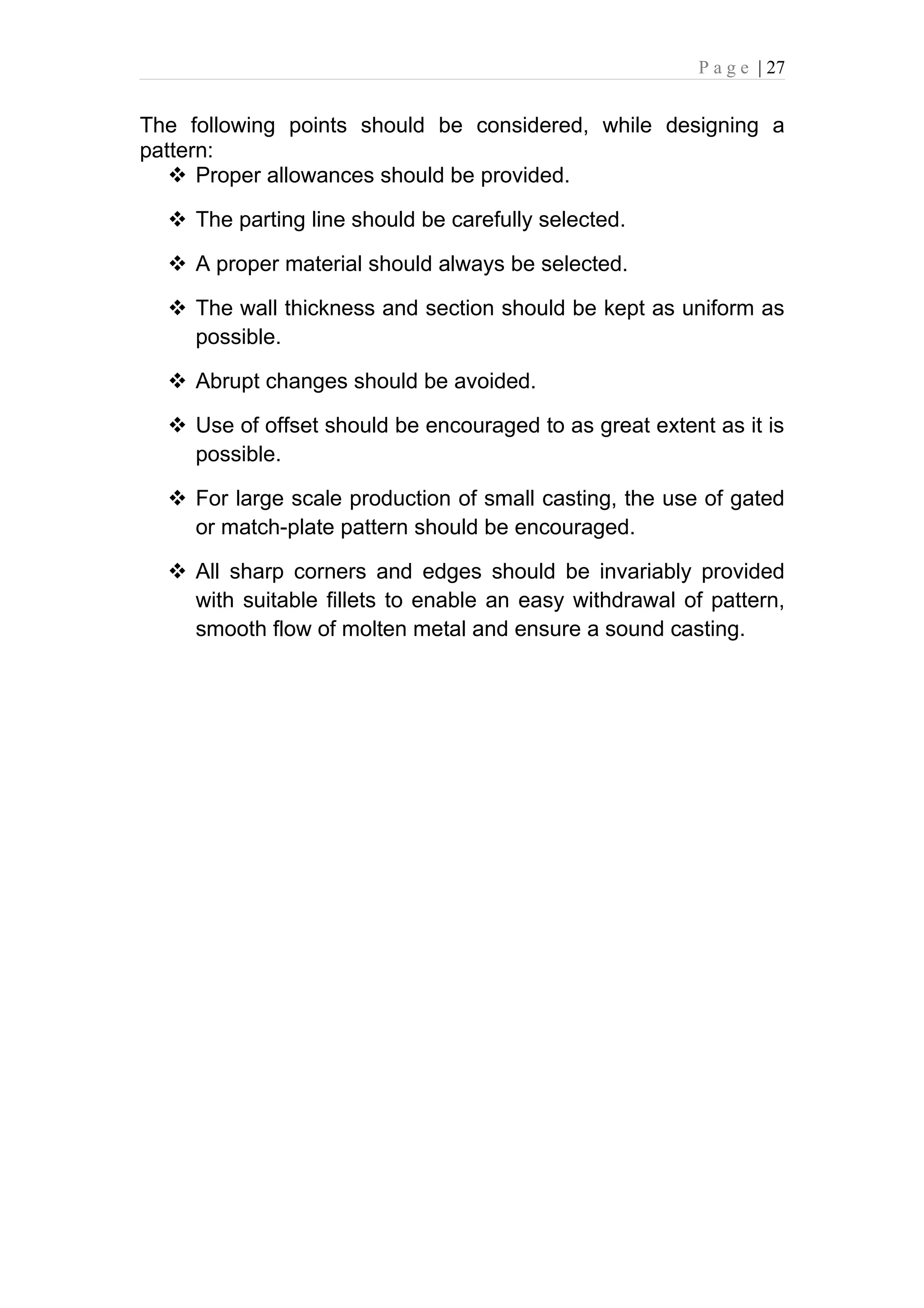 P a g e | 27


The following points should be considered, while designing a
pattern:
    Proper allowances should be provided.

   The parting line should be carefully selected.

   A proper material should always be selected.

   The wall thickness and section should be kept as uniform as
    possible.

   Abrupt changes should be avoided.

   Use of offset should be encouraged to as great extent as it is
    possible.

   For large scale production of small casting, the use of gated
    or match-plate pattern should be encouraged.

   All sharp corners and edges should be invariably provided
    with suitable fillets to enable an easy withdrawal of pattern,
    smooth flow of molten metal and ensure a sound casting.
 