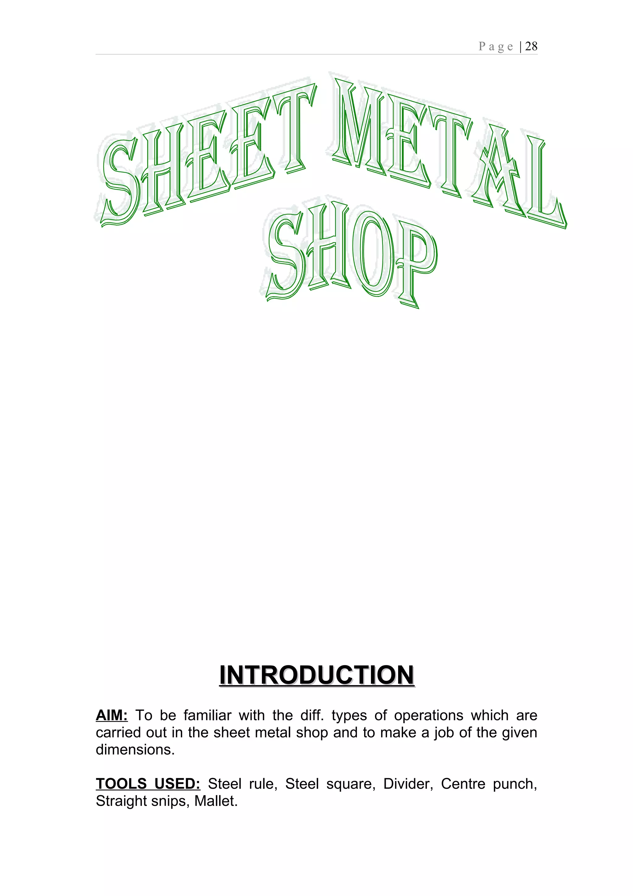 P a g e | 28




                  INTRODUCTION
AIM: To be familiar with the diff. types of operations which are
carried out in the sheet metal shop and to make a job of the given
dimensions.

TOOLS USED: Steel rule, Steel square, Divider, Centre punch,
Straight snips, Mallet.
 
