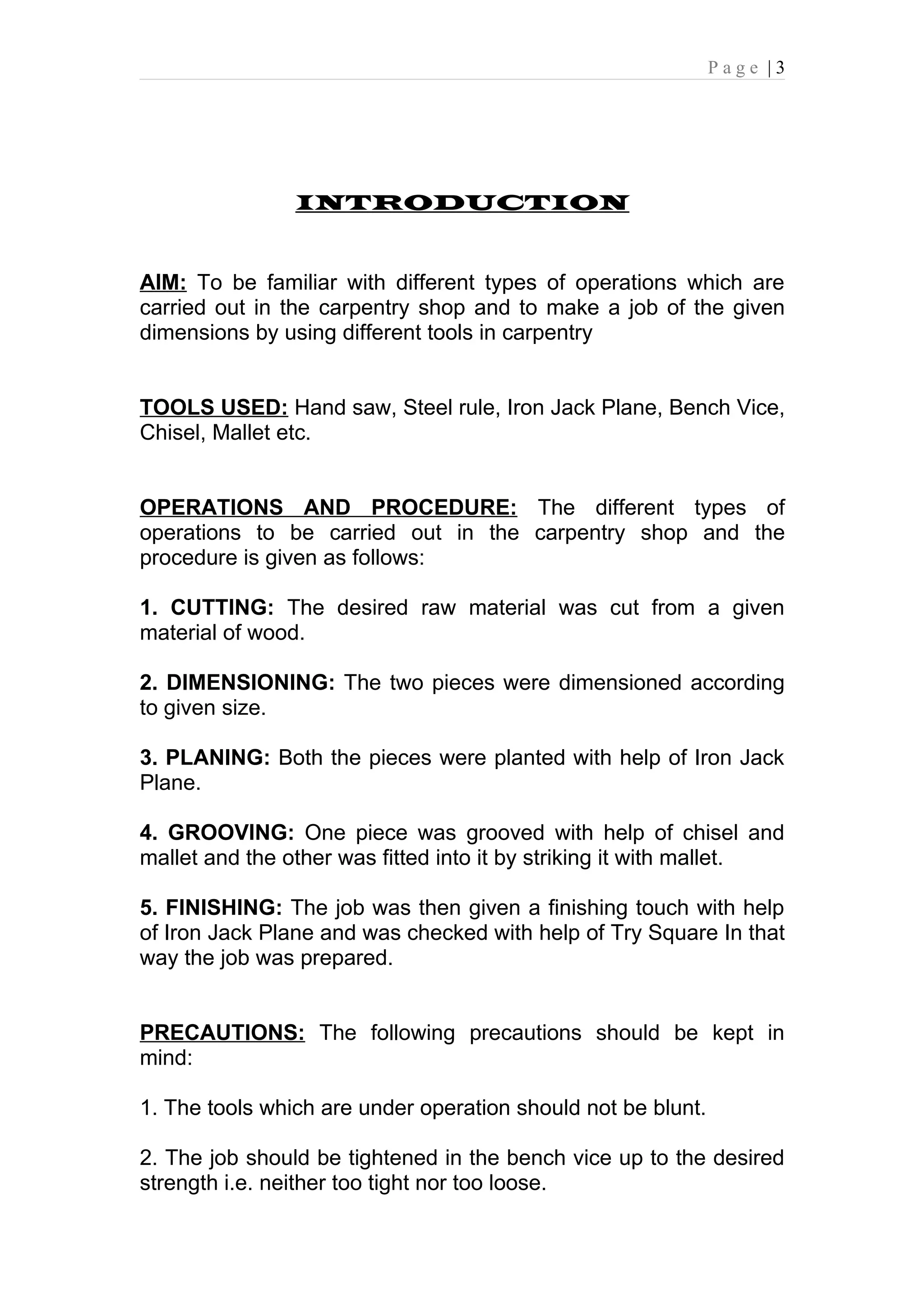 Page |3




                INTRODUCTION


AIM: To be familiar with different types of operations which are
carried out in the carpentry shop and to make a job of the given
dimensions by using different tools in carpentry


TOOLS USED: Hand saw, Steel rule, Iron Jack Plane, Bench Vice,
Chisel, Mallet etc.


OPERATIONS AND PROCEDURE: The different types of
operations to be carried out in the carpentry shop and the
procedure is given as follows:

1. CUTTING: The desired raw material was cut from a given
material of wood.

2. DIMENSIONING: The two pieces were dimensioned according
to given size.

3. PLANING: Both the pieces were planted with help of Iron Jack
Plane.

4. GROOVING: One piece was grooved with help of chisel and
mallet and the other was fitted into it by striking it with mallet.

5. FINISHING: The job was then given a finishing touch with help
of Iron Jack Plane and was checked with help of Try Square In that
way the job was prepared.


PRECAUTIONS: The following precautions should be kept in
mind:

1. The tools which are under operation should not be blunt.

2. The job should be tightened in the bench vice up to the desired
strength i.e. neither too tight nor too loose.
 