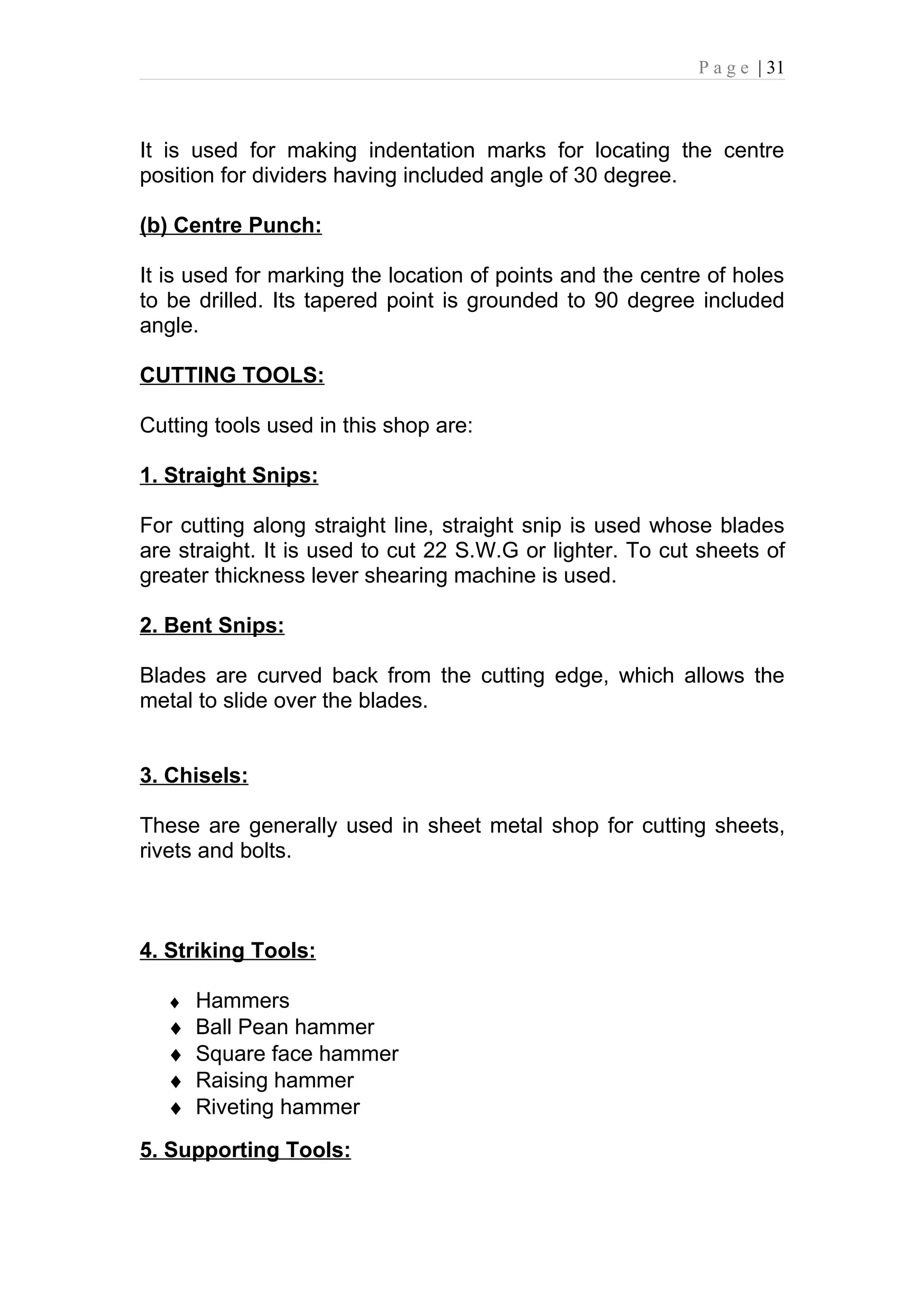 P a g e | 31



It is used for making indentation marks for locating the centre
position for dividers having included angle of 30 degree.

(b) Centre Punch:

It is used for marking the location of points and the centre of holes
to be drilled. Its tapered point is grounded to 90 degree included
angle.

CUTTING TOOLS:

Cutting tools used in this shop are:

1. Straight Snips:

For cutting along straight line, straight snip is used whose blades
are straight. It is used to cut 22 S.W.G or lighter. To cut sheets of
greater thickness lever shearing machine is used.

2. Bent Snips:

Blades are curved back from the cutting edge, which allows the
metal to slide over the blades.


3. Chisels:

These are generally used in sheet metal shop for cutting sheets,
rivets and bolts.



4. Striking Tools:

   ♦ Hammers
   ♦   Ball Pean hammer
   ♦   Square face hammer
   ♦   Raising hammer
   ♦   Riveting hammer
5. Supporting Tools:
 