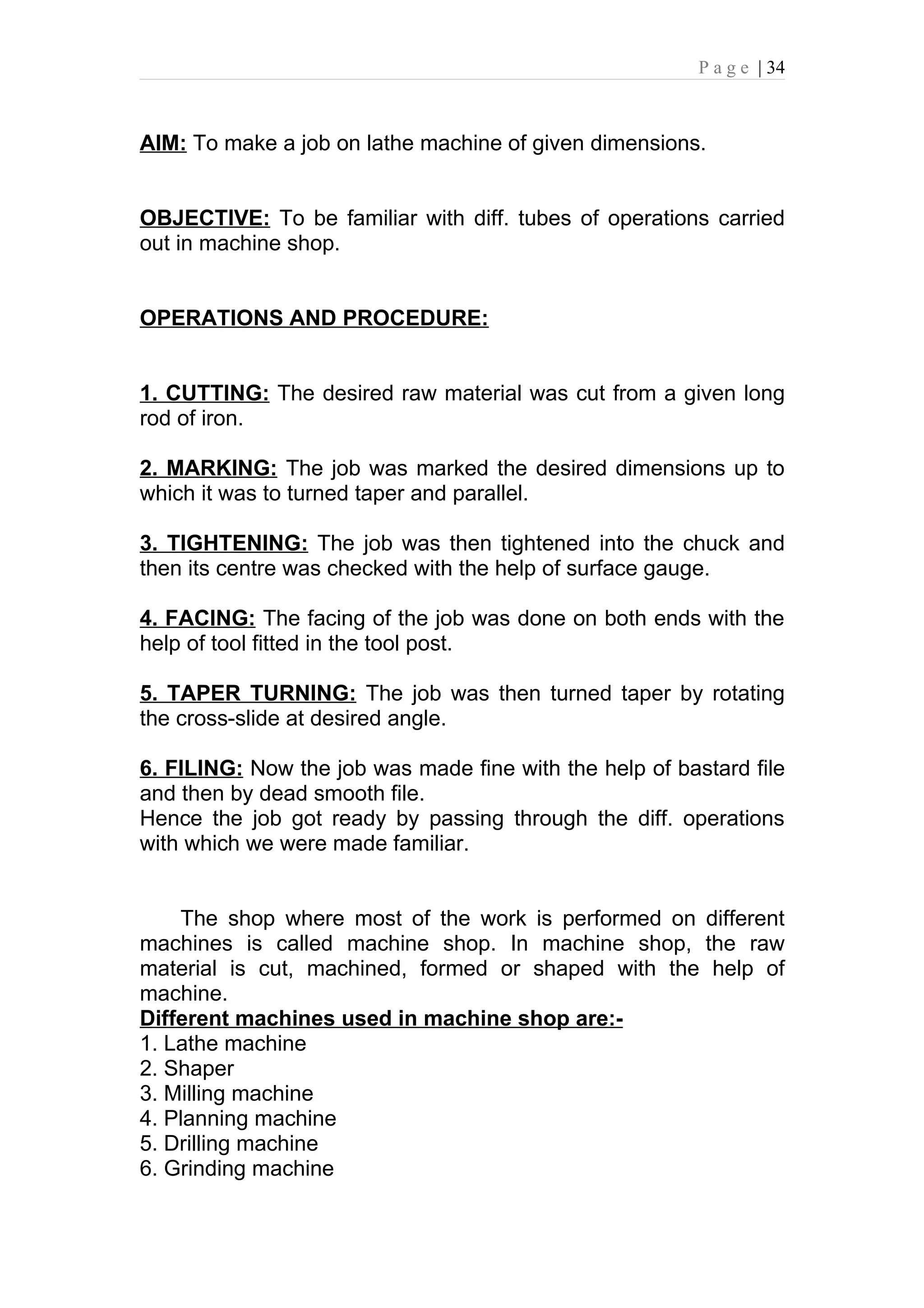 P a g e | 34



AIM: To make a job on lathe machine of given dimensions.


OBJECTIVE: To be familiar with diff. tubes of operations carried
out in machine shop.


OPERATIONS AND PROCEDURE:


1. CUTTING: The desired raw material was cut from a given long
rod of iron.

2. MARKING: The job was marked the desired dimensions up to
which it was to turned taper and parallel.

3. TIGHTENING: The job was then tightened into the chuck and
then its centre was checked with the help of surface gauge.

4. FACING: The facing of the job was done on both ends with the
help of tool fitted in the tool post.

5. TAPER TURNING: The job was then turned taper by rotating
the cross-slide at desired angle.

6. FILING: Now the job was made fine with the help of bastard file
and then by dead smooth file.
Hence the job got ready by passing through the diff. operations
with which we were made familiar.


    The shop where most of the work is performed on different
machines is called machine shop. In machine shop, the raw
material is cut, machined, formed or shaped with the help of
machine.
Different machines used in machine shop are:-
1. Lathe machine
2. Shaper
3. Milling machine
4. Planning machine
5. Drilling machine
6. Grinding machine
 