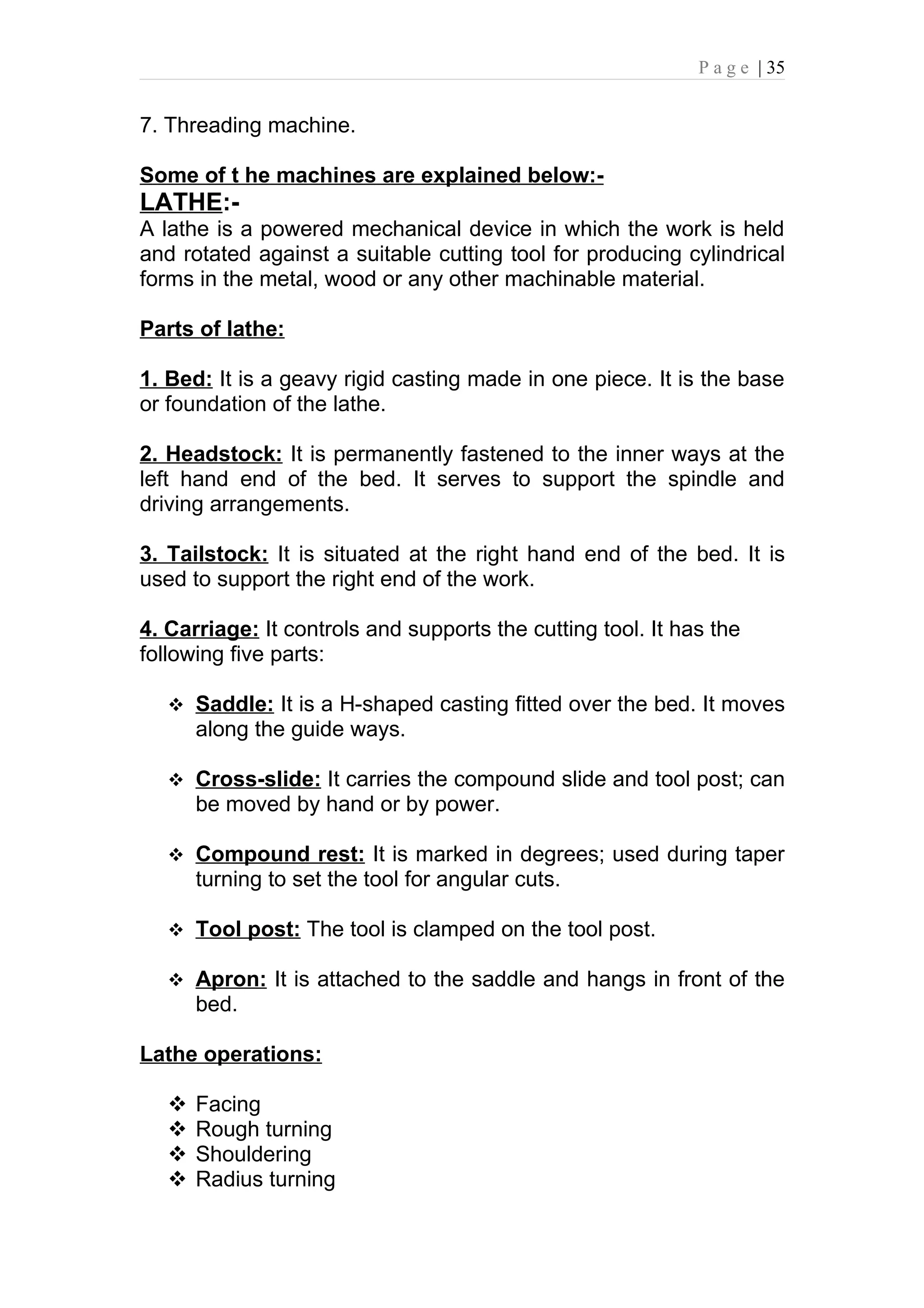 P a g e | 35


7. Threading machine.

Some of t he machines are explained below:-
LATHE:-
A lathe is a powered mechanical device in which the work is held
and rotated against a suitable cutting tool for producing cylindrical
forms in the metal, wood or any other machinable material.

Parts of lathe:

1. Bed: It is a geavy rigid casting made in one piece. It is the base
or foundation of the lathe.

2. Headstock: It is permanently fastened to the inner ways at the
left hand end of the bed. It serves to support the spindle and
driving arrangements.

3. Tailstock: It is situated at the right hand end of the bed. It is
used to support the right end of the work.

4. Carriage: It controls and supports the cutting tool. It has the
following five parts:

    Saddle: It is a H-shaped casting fitted over the bed. It moves
       along the guide ways.

    Cross-slide: It carries the compound slide and tool post; can
       be moved by hand or by power.

    Compound rest: It is marked in degrees; used during taper
       turning to set the tool for angular cuts.

    Tool post: The tool is clamped on the tool post.

    Apron: It is attached to the saddle and hangs in front of the
       bed.

Lathe operations:

      Facing
      Rough turning
      Shouldering
      Radius turning
 