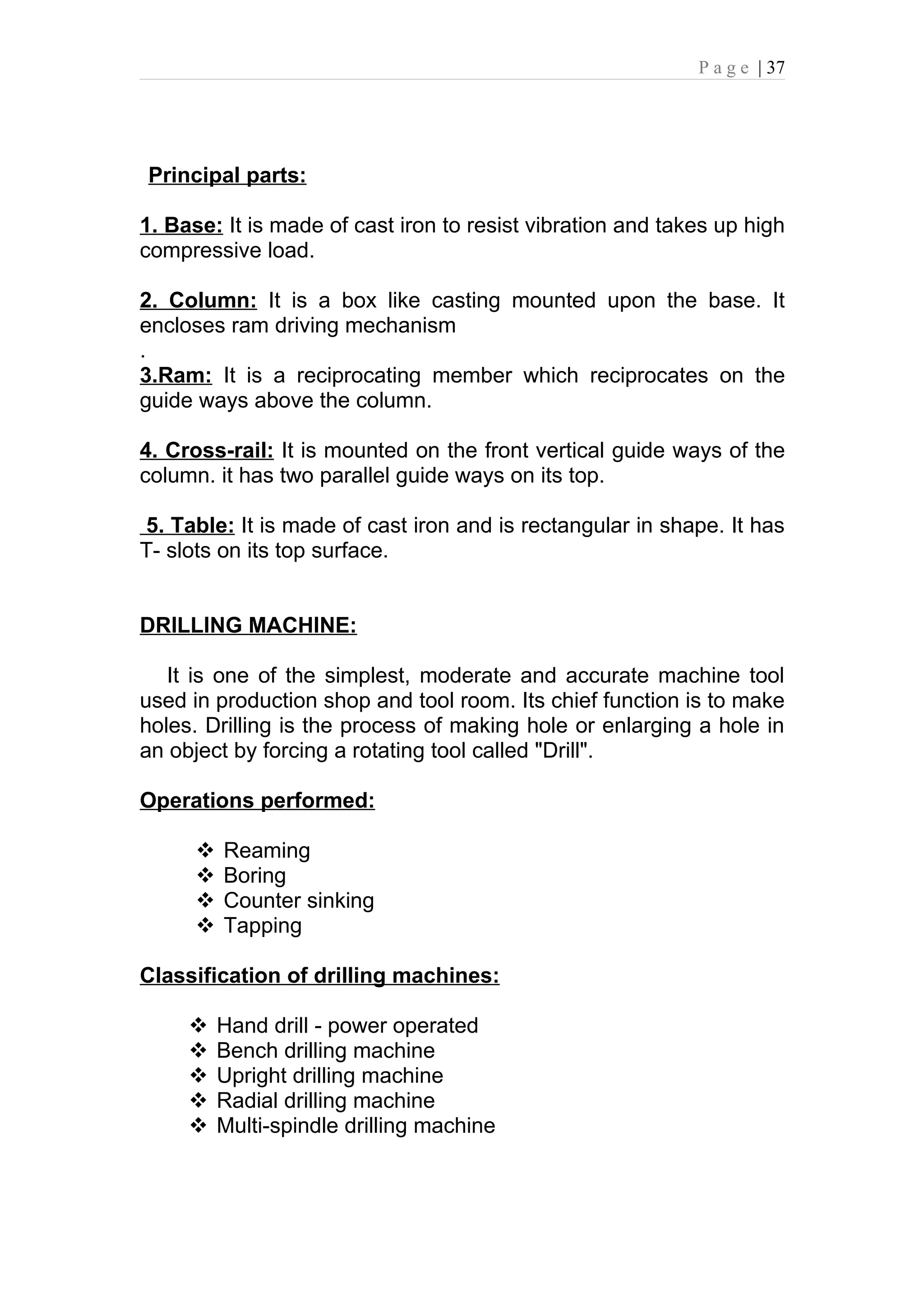 P a g e | 37




Principal parts:

1. Base: It is made of cast iron to resist vibration and takes up high
compressive load.

2. Column: It is a box like casting mounted upon the base. It
encloses ram driving mechanism
.
3.Ram: It is a reciprocating member which reciprocates on the
guide ways above the column.

4. Cross-rail: It is mounted on the front vertical guide ways of the
column. it has two parallel guide ways on its top.

5. Table: It is made of cast iron and is rectangular in shape. It has
T- slots on its top surface.


DRILLING MACHINE:

   It is one of the simplest, moderate and accurate machine tool
used in production shop and tool room. Its chief function is to make
holes. Drilling is the process of making hole or enlarging a hole in
an object by forcing a rotating tool called "Drill".

Operations performed:

         Reaming
         Boring
         Counter sinking
         Tapping

Classification of drilling machines:

         Hand drill - power operated
         Bench drilling machine
         Upright drilling machine
         Radial drilling machine
         Multi-spindle drilling machine
 