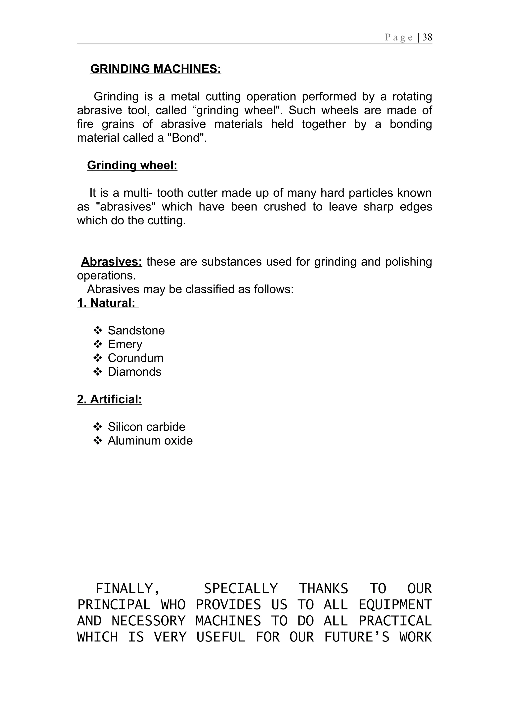 P a g e | 38


  GRINDING MACHINES:

    Grinding is a metal cutting operation performed by a rotating
abrasive tool, called “grinding wheel". Such wheels are made of
fire grains of abrasive materials held together by a bonding
material called a "Bond".

  Grinding wheel:

  It is a multi- tooth cutter made up of many hard particles known
as "abrasives" which have been crushed to leave sharp edges
which do the cutting.


 Abrasives: these are substances used for grinding and polishing
operations.
  Abrasives may be classified as follows:
1. Natural:

      Sandstone
      Emery
      Corundum
      Diamonds

2. Artificial:

    Silicon carbide
    Aluminum oxide




  FINALLY,     SPECIALLY  THANKS   TO  OUR
PRINCIPAL WHO PROVIDES US TO ALL EQUIPMENT
AND NECESSORY MACHINES TO DO ALL PRACTICAL
WHICH IS VERY USEFUL FOR OUR FUTURE’S WORK
 