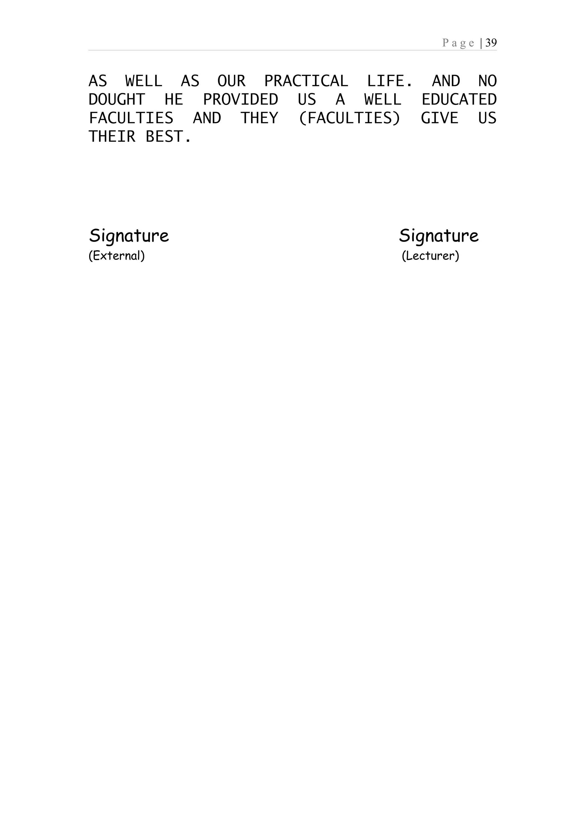 P a g e | 39


AS WELL AS OUR PRACTICAL LIFE. AND NO
DOUGHT HE PROVIDED US A WELL EDUCATED
FACULTIES AND THEY (FACULTIES) GIVE US
THEIR BEST.




Signature                   Signature
(External)                   (Lecturer)
 