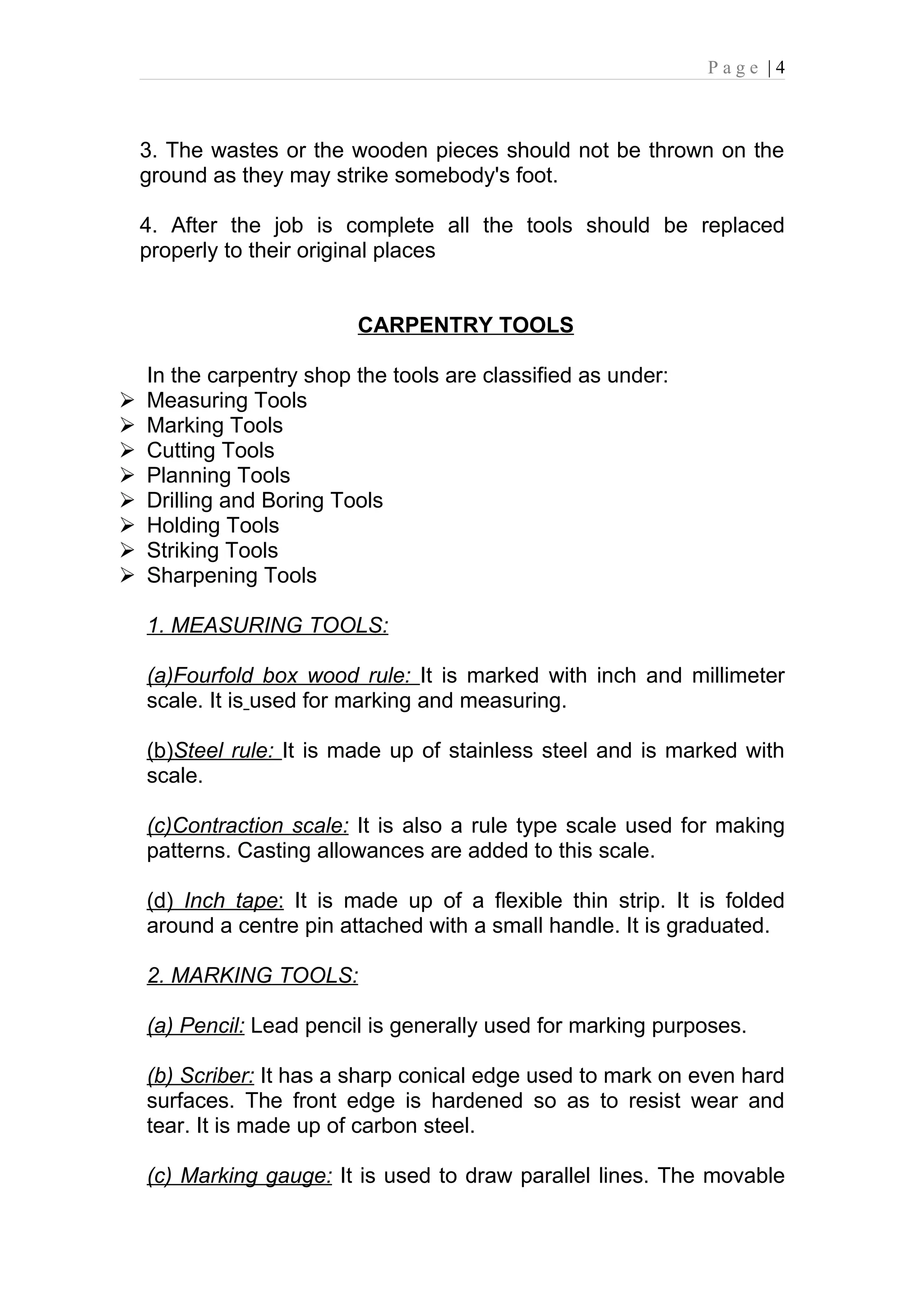 Page |4



    3. The wastes or the wooden pieces should not be thrown on the
    ground as they may strike somebody's foot.

    4. After the job is complete all the tools should be replaced
    properly to their original places


                          CARPENTRY TOOLS

    In the carpentry shop the tools are classified as under:
   Measuring Tools
   Marking Tools
   Cutting Tools
   Planning Tools
   Drilling and Boring Tools
   Holding Tools
   Striking Tools
   Sharpening Tools

    1. MEASURING TOOLS:

    (a)Fourfold box wood rule: It is marked with inch and millimeter
    scale. It is used for marking and measuring.

    (b)Steel rule: It is made up of stainless steel and is marked with
    scale.

    (c)Contraction scale: It is also a rule type scale used for making
    patterns. Casting allowances are added to this scale.

    (d) Inch tape: It is made up of a flexible thin strip. It is folded
    around a centre pin attached with a small handle. It is graduated.

    2. MARKING TOOLS:

    (a) Pencil: Lead pencil is generally used for marking purposes.

    (b) Scriber: It has a sharp conical edge used to mark on even hard
    surfaces. The front edge is hardened so as to resist wear and
    tear. It is made up of carbon steel.

    (c) Marking gauge: It is used to draw parallel lines. The movable
 