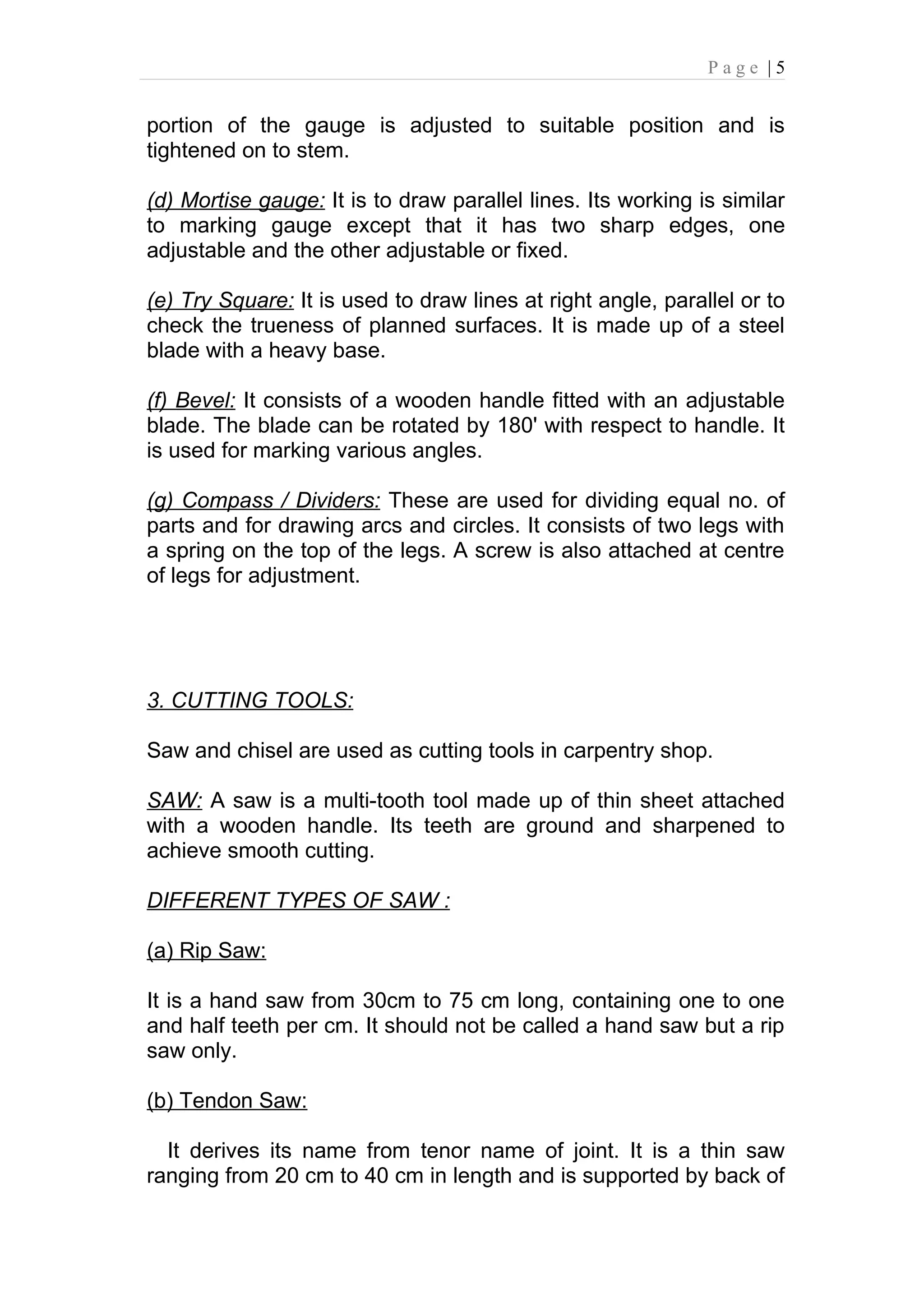 Page |5


portion of the gauge is adjusted to suitable position and is
tightened on to stem.

(d) Mortise gauge: It is to draw parallel lines. Its working is similar
to marking gauge except that it has two sharp edges, one
adjustable and the other adjustable or fixed.

(e) Try Square: It is used to draw lines at right angle, parallel or to
check the trueness of planned surfaces. It is made up of a steel
blade with a heavy base.

(f) Bevel: It consists of a wooden handle fitted with an adjustable
blade. The blade can be rotated by 180' with respect to handle. It
is used for marking various angles.

(g) Compass / Dividers: These are used for dividing equal no. of
parts and for drawing arcs and circles. It consists of two legs with
a spring on the top of the legs. A screw is also attached at centre
of legs for adjustment.




3. CUTTING TOOLS:

Saw and chisel are used as cutting tools in carpentry shop.

SAW: A saw is a multi-tooth tool made up of thin sheet attached
with a wooden handle. Its teeth are ground and sharpened to
achieve smooth cutting.

DIFFERENT TYPES OF SAW :

(a) Rip Saw:

It is a hand saw from 30cm to 75 cm long, containing one to one
and half teeth per cm. It should not be called a hand saw but a rip
saw only.

(b) Tendon Saw:

  It derives its name from tenor name of joint. It is a thin saw
ranging from 20 cm to 40 cm in length and is supported by back of
 