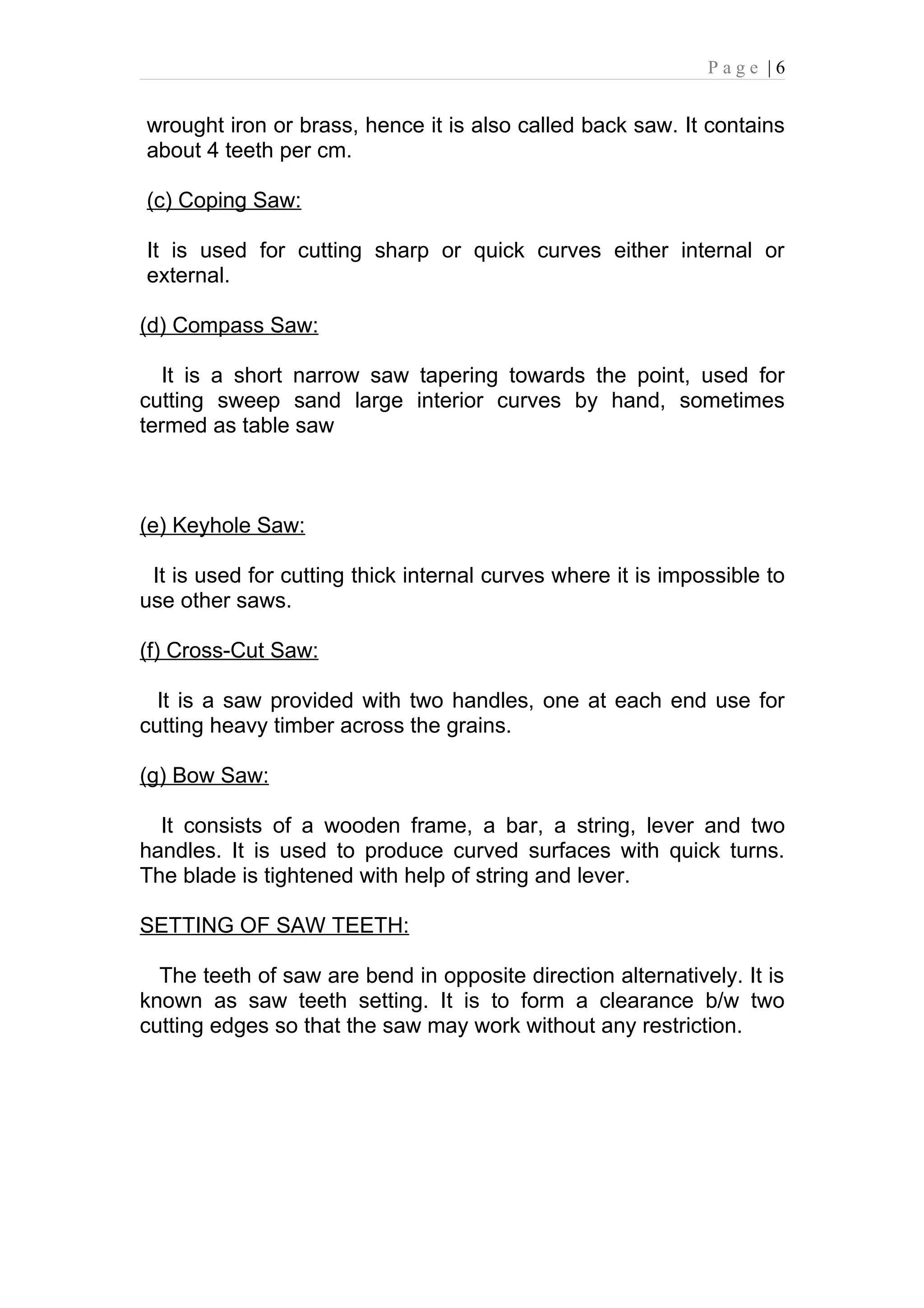 Page |6


wrought iron or brass, hence it is also called back saw. It contains
about 4 teeth per cm.

(c) Coping Saw:

It is used for cutting sharp or quick curves either internal or
external.

(d) Compass Saw:

   It is a short narrow saw tapering towards the point, used for
cutting sweep sand large interior curves by hand, sometimes
termed as table saw



(e) Keyhole Saw:

 It is used for cutting thick internal curves where it is impossible to
use other saws.

(f) Cross-Cut Saw:

  It is a saw provided with two handles, one at each end use for
cutting heavy timber across the grains.

(g) Bow Saw:

  It consists of a wooden frame, a bar, a string, lever and two
handles. It is used to produce curved surfaces with quick turns.
The blade is tightened with help of string and lever.

SETTING OF SAW TEETH:

  The teeth of saw are bend in opposite direction alternatively. It is
known as saw teeth setting. It is to form a clearance b/w two
cutting edges so that the saw may work without any restriction.
 