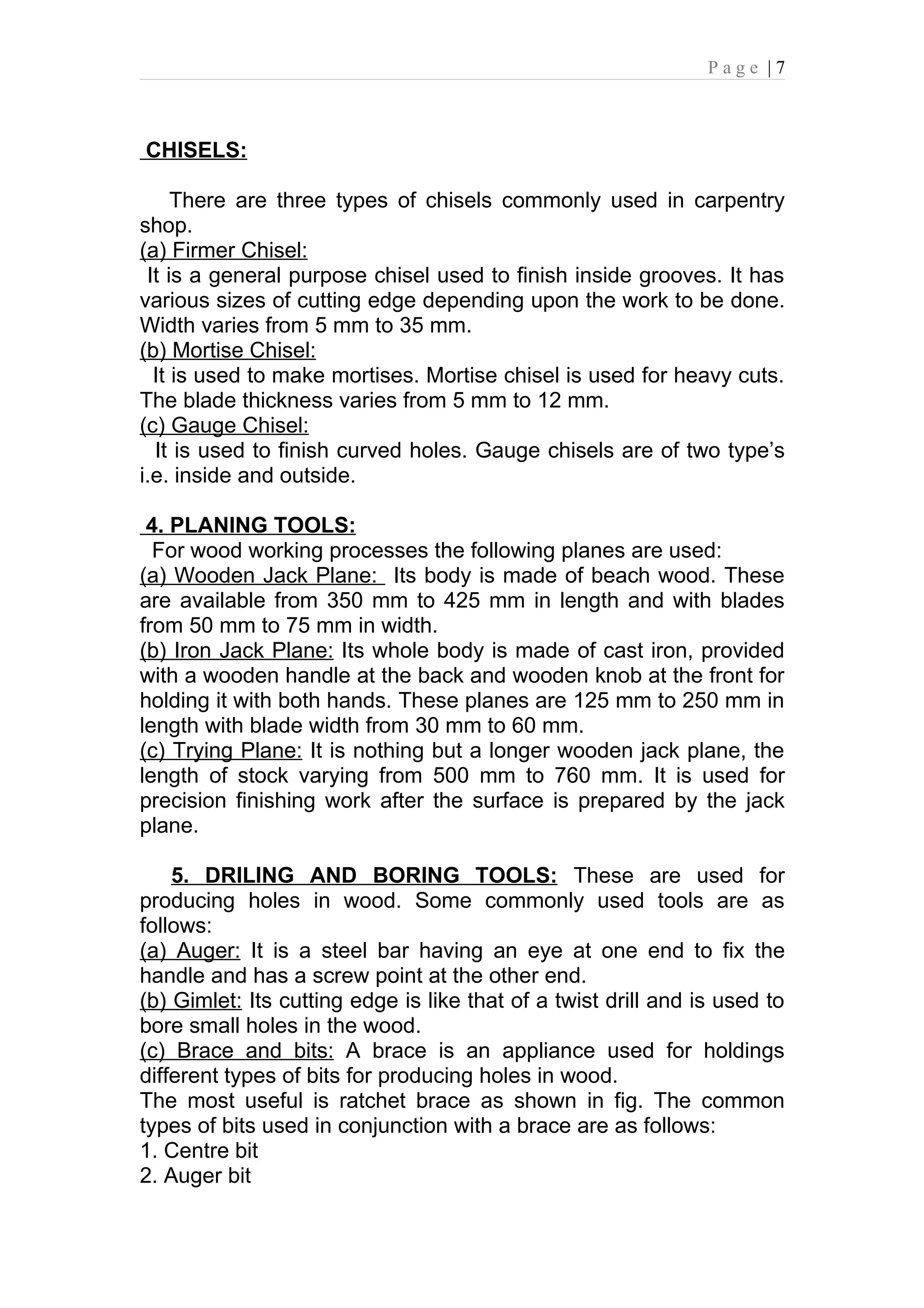 Page |7



CHISELS:

     There are three types of chisels commonly used in carpentry
shop.
(a) Firmer Chisel:
 It is a general purpose chisel used to finish inside grooves. It has
various sizes of cutting edge depending upon the work to be done.
Width varies from 5 mm to 35 mm.
(b) Mortise Chisel:
  It is used to make mortises. Mortise chisel is used for heavy cuts.
The blade thickness varies from 5 mm to 12 mm.
(c) Gauge Chisel:
  It is used to finish curved holes. Gauge chisels are of two type’s
i.e. inside and outside.

 4. PLANING TOOLS:
  For wood working processes the following planes are used:
(a) Wooden Jack Plane: Its body is made of beach wood. These
are available from 350 mm to 425 mm in length and with blades
from 50 mm to 75 mm in width.
(b) Iron Jack Plane: Its whole body is made of cast iron, provided
with a wooden handle at the back and wooden knob at the front for
holding it with both hands. These planes are 125 mm to 250 mm in
length with blade width from 30 mm to 60 mm.
(c) Trying Plane: It is nothing but a longer wooden jack plane, the
length of stock varying from 500 mm to 760 mm. It is used for
precision finishing work after the surface is prepared by the jack
plane.

    5. DRILING AND BORING TOOLS: These are used for
producing holes in wood. Some commonly used tools are as
follows:
(a) Auger: It is a steel bar having an eye at one end to fix the
handle and has a screw point at the other end.
(b) Gimlet: Its cutting edge is like that of a twist drill and is used to
bore small holes in the wood.
(c) Brace and bits: A brace is an appliance used for holdings
different types of bits for producing holes in wood.
The most useful is ratchet brace as shown in fig. The common
types of bits used in conjunction with a brace are as follows:
1. Centre bit
2. Auger bit
 