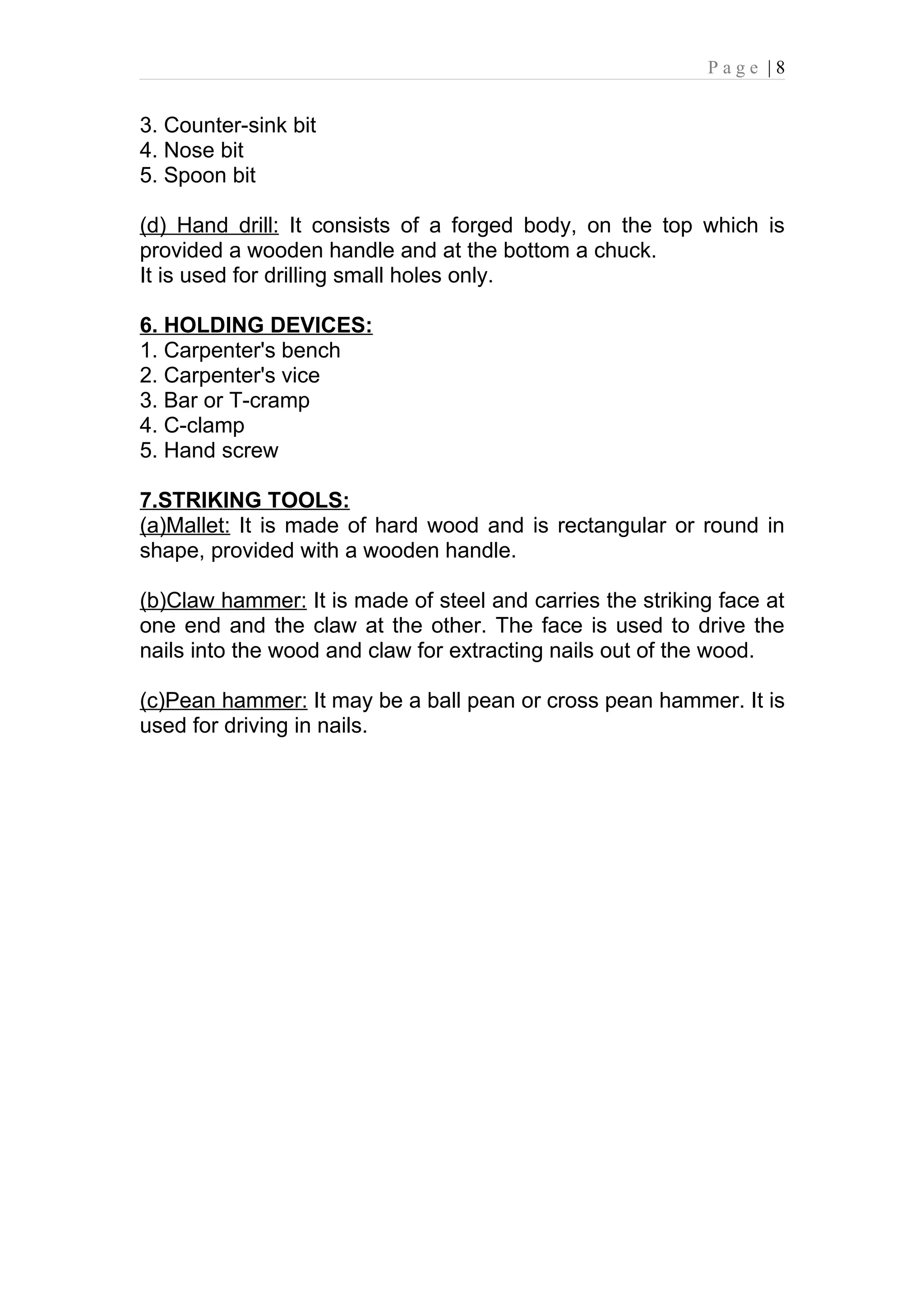 Page |8


3. Counter-sink bit
4. Nose bit
5. Spoon bit

(d) Hand drill: It consists of a forged body, on the top which is
provided a wooden handle and at the bottom a chuck.
It is used for drilling small holes only.

6. HOLDING DEVICES:
1. Carpenter's bench
2. Carpenter's vice
3. Bar or T-cramp
4. C-clamp
5. Hand screw

7.STRIKING TOOLS:
(a)Mallet: It is made of hard wood and is rectangular or round in
shape, provided with a wooden handle.

(b)Claw hammer: It is made of steel and carries the striking face at
one end and the claw at the other. The face is used to drive the
nails into the wood and claw for extracting nails out of the wood.

(c)Pean hammer: It may be a ball pean or cross pean hammer. It is
used for driving in nails.
 