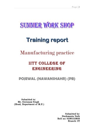 Page |1




          Training report

     Manufacturing practice
            IITT COLLEGE OF
              ENGINEERING

   POJEWAL (NAWANSHAHR) (PB)




      Submitted to:
   Mr. Gurnnam Singh
(Head, Department of M.P.)



                                    Submitted by:
                                 Dushmanta Nath
                             Roll no: 81301113016
                                       Branch: IT
 