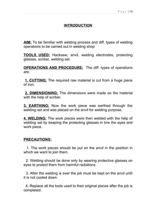P a g e | 14



                          INTRODUCTION



AIM: To be familiar with welding process and diff. types of welding
operations to be carried out in welding shop

TOOLS USED: Hacksaw, anvil, welding electrodes, protecting
glasses, scriber, welding set.

OPERATIONS AND PROCEDURE: The diff. types of operations
are:

 1. CUTTING: The required raw material is cut from a huge piece
of iron.

 2. DIMENSIONING: The dimensions were made on the material
with the help of scriber.

3. EARTHING: Now the work piece was earthed through the
welding set and was placed on the anvil for welding purpose.

4. WELDING: The work pieces were then welded with the help of
welding set by keeping the protecting glasses in b/w the eyes and
work piece.


PRECAUTIONS:

 1. The work pieces should be put on the anvil in the position in
which we want to join them.

 2. Welding should be done only by wearing protective glasses on
eyes to protect them from harmful radiations.

  3. After the welding is over the job must be kept on the anvil until
it is not cooled down.

 4. Replace all the tools used to their original places after the job is
completed.
 