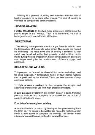 P a g e | 15



   Welding is a process of joining two materials with the help of
heat or pressure or by some other means. The cost of welding is
very less as compared to other processes.

TYPES OF WELDING:

FORGE WELDING: In this two metal pieces are heated upto the
plastic stage in the furnace. Then it is hammered so that a
homogeneous mixture is formed at the joint.

GAS WELDING:

  Gas welding is the process in which a gas flame is used to raise
the temperature of the metals to be joined. The metals are heated
up to melting. The metal flows and on cooling it solidifies. A filler
metal may be added to the flowing molten metal to fill up cavity
made during the end preparation. Many combinations of gases are
used in gas welding but the most common of these is oxygen and
acetylene.

OXY-ACETYLENE WELDING:

This process can be used for almost all the metals and alloys used
for engg purposes. A temperature flame of 3200 degree Celsius
can be produced by this method. There are two systems of oxy-
acetylene welding.

1. High pressure system: In this process the oxygen and
acetylene are taken for use from high pressure cylinders.

2. Low pressure system: In this system oxygen is taken from low
pressure cylinder and acetylene is produced by the action of
calcium carbide and water.

Principle of oxy-acetylene welding:

A very hot flame is produced by burning of the gases coming from
the torch tip. The edges to be welded are heated to melting. A filler
metal is also added to complete the welding. This molten metal
mixture when solidifies on cooling forms a welded joint.
 