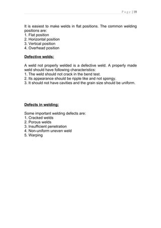 P a g e | 18



It is easiest to make welds in flat positions. The common welding
positions are:
1. Flat position
2. Horizontal position
3. Vertical position
4. Overhead position

Defective welds:

A weld not properly welded is a defective weld. A properly made
weld should have following characteristics:
1. The weld should not crack in the bend test.
2. Its appearance should be ripple like and not spongy.
3. It should not have cavities and the grain size should be uniform.




Defects in welding:

Some important welding defects are:
1. Cracked welds
2. Porous welds
3. Insufficient penetration
4. Non-uniform uneven weld
5. Warping
 
