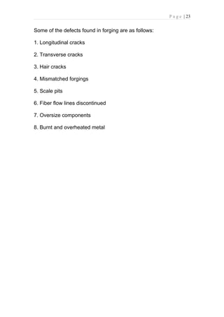 P a g e | 23


Some of the defects found in forging are as follows:

1. Longitudinal cracks

2. Transverse cracks

3. Hair cracks

4. Mismatched forgings

5. Scale pits

6. Fiber flow lines discontinued

7. Oversize components

8. Burnt and overheated metal
 
