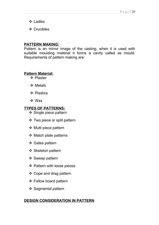 P a g e | 26


   Ladles

   Crucibles



PATTERN MAKING:
Pattern is an mirror image of the casting, when it is used with
suitable mouiding material it forms a cavity called as mould.
Requirements of pattern making are:



Pattern Material:
    Plaster

    Metals

    Plastics

    Wax

TYPES OF PATTERNS:
   Single piece pattern

   Two piece or split pattern

   Multi piece pattern

   Match plate patterns

   Gates pattern

   Skeleton pattern

   Sweep pattern

   Pattern with loose pieces

   Cope and drag pattern

   Follow board pattern

   Segmental pattern


DESIGN CONSIDERATION IN PATTERN
 