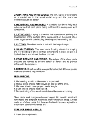 P a g e | 29



OPERATIONS AND PROCEDURE: The diff. types of operations
to be carried out in the sheet metal shop and the procedure
followed is given as below:

1. MEASURING AND MARKING: A standard size sheet may have
to be cut so that each piece being sufficient for making one such
component.

2. LAYING OUT: Laying out means the operation of scribing the
development of the surface of the component on the sheet/ sheet
blank, together with overlapping, bending and hammering etc.

3. CUTTING: The sheet metal is cut with the help of snips.

4. HAND FORMING: The term metal forming stands for shaping
and / or bending of sheet in three dimensions in order to give it a
desired shape and size of the final product.

5. EDGE FORMING AND WIRING: The edges of the sheet metal
products are formed to ensure safety of hands and to provide
stiffness to the products.

6. BENDING: Sheet metal is required to be bent at different angles
to shape it into the required form.

PRECAUTIONS:

1. Hammering should not be done in lazy mood.
2. Heavy blows should not be given on the tail of the anvil.
3. Hammer should have proper handle length.
4. Blunt chisels should not be used.
5. Dimensioning of the metal sheet should be done accurately.

Sheet metal work is regarded as working of thin metallic sheet with
hand tools and simplest machines. Many important engg. Articles
made up of sheet metal find their application in houses, agriculture,
machinery, decorative articles etc.

TYPES OF SHEET METALS:

1. Steel (ferrous) sheets
 