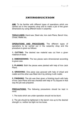 Page |3




                INTRODUCTION


AIM: To be familiar with different types of operations which are
carried out in the carpentry shop and to make a job of the given
dimensions by using different tools in carpentry


TOOLS USED: Hand saw, Steel rule, Iron Jack Plane, Bench Vice,
Chisel, Mallet etc.


OPERATIONS AND PROCEDURE: The different types of
operations to be carried out in the carpentry shop and the
procedure is given as follows:

1. CUTTING: The desired raw material was cut from a given
material of wood.

2. DIMENSIONING: The two pieces were dimensioned according
to given size.

3. PLANING: Both the pieces were planted with help of Iron Jack
Plane.

4. GROOVING: One piece was grooved with help of chisel and
mallet and the other was fitted into it by striking it with mallet.

5. FINISHING: The job was then given a finishing touch with help
of Iron Jack Plane and was checked with help of Try Square In that
way the job was prepared.


PRECAUTIONS: The following precautions should be kept in
mind:

1. The tools which are under operation should not be blunt.

2. The job should be tightened in the bench vice up to the desired
strength i.e. neither too tight nor too loose.
 