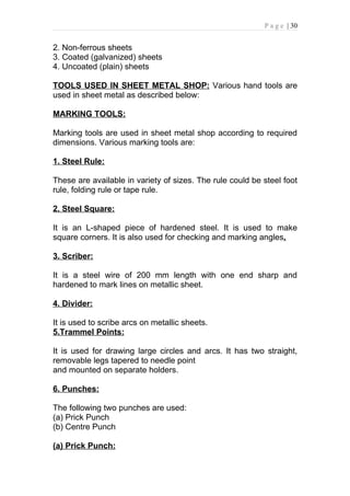 P a g e | 30


2. Non-ferrous sheets
3. Coated (galvanized) sheets
4. Uncoated (plain) sheets

TOOLS USED IN SHEET METAL SHOP: Various hand tools are
used in sheet metal as described below:

MARKING TOOLS:

Marking tools are used in sheet metal shop according to required
dimensions. Various marking tools are:

1. Steel Rule:

These are available in variety of sizes. The rule could be steel foot
rule, folding rule or tape rule.

2. Steel Square:

It is an L-shaped piece of hardened steel. It is used to make
square corners. It is also used for checking and marking angles.

3. Scriber:

It is a steel wire of 200 mm length with one end sharp and
hardened to mark lines on metallic sheet.

4. Divider:

It is used to scribe arcs on metallic sheets.
5.Trammel Points:

It is used for drawing large circles and arcs. It has two straight,
removable legs tapered to needle point
and mounted on separate holders.

6. Punches:

The following two punches are used:
(a) Prick Punch
(b) Centre Punch

(a) Prick Punch:
 
