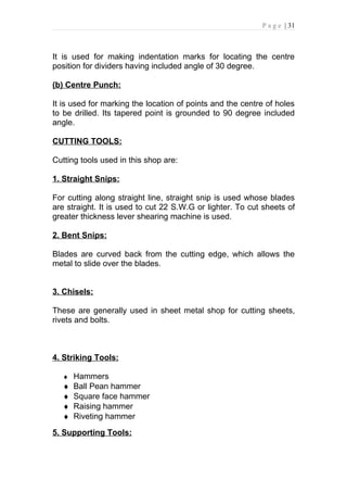 P a g e | 31



It is used for making indentation marks for locating the centre
position for dividers having included angle of 30 degree.

(b) Centre Punch:

It is used for marking the location of points and the centre of holes
to be drilled. Its tapered point is grounded to 90 degree included
angle.

CUTTING TOOLS:

Cutting tools used in this shop are:

1. Straight Snips:

For cutting along straight line, straight snip is used whose blades
are straight. It is used to cut 22 S.W.G or lighter. To cut sheets of
greater thickness lever shearing machine is used.

2. Bent Snips:

Blades are curved back from the cutting edge, which allows the
metal to slide over the blades.


3. Chisels:

These are generally used in sheet metal shop for cutting sheets,
rivets and bolts.



4. Striking Tools:

   ♦ Hammers
   ♦   Ball Pean hammer
   ♦   Square face hammer
   ♦   Raising hammer
   ♦   Riveting hammer
5. Supporting Tools:
 