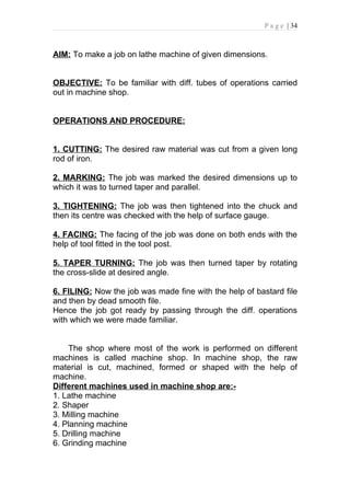 P a g e | 34



AIM: To make a job on lathe machine of given dimensions.


OBJECTIVE: To be familiar with diff. tubes of operations carried
out in machine shop.


OPERATIONS AND PROCEDURE:


1. CUTTING: The desired raw material was cut from a given long
rod of iron.

2. MARKING: The job was marked the desired dimensions up to
which it was to turned taper and parallel.

3. TIGHTENING: The job was then tightened into the chuck and
then its centre was checked with the help of surface gauge.

4. FACING: The facing of the job was done on both ends with the
help of tool fitted in the tool post.

5. TAPER TURNING: The job was then turned taper by rotating
the cross-slide at desired angle.

6. FILING: Now the job was made fine with the help of bastard file
and then by dead smooth file.
Hence the job got ready by passing through the diff. operations
with which we were made familiar.


    The shop where most of the work is performed on different
machines is called machine shop. In machine shop, the raw
material is cut, machined, formed or shaped with the help of
machine.
Different machines used in machine shop are:-
1. Lathe machine
2. Shaper
3. Milling machine
4. Planning machine
5. Drilling machine
6. Grinding machine
 