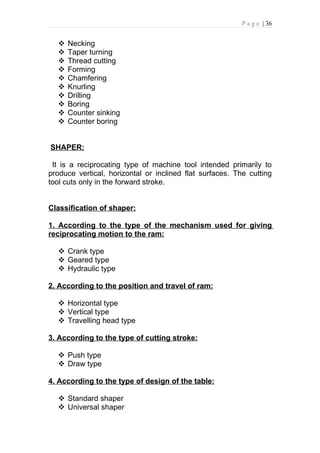 P a g e | 36


     Necking
     Taper turning
     Thread cutting
     Forming
     Chamfering
     Knurling
     Drilling
     Boring
     Counter sinking
     Counter boring


SHAPER:

 It is a reciprocating type of machine tool intended primarily to
produce vertical, horizontal or inclined flat surfaces. The cutting
tool cuts only in the forward stroke.


Classification of shaper:

1. According to the type of the mechanism used for giving
reciprocating motion to the ram:

   Crank type
   Geared type
   Hydraulic type

2. According to the position and travel of ram:

   Horizontal type
   Vertical type
   Travelling head type

3. According to the type of cutting stroke:

   Push type
   Draw type

4. According to the type of design of the table:

   Standard shaper
   Universal shaper
 