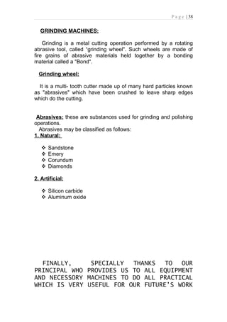 P a g e | 38


  GRINDING MACHINES:

    Grinding is a metal cutting operation performed by a rotating
abrasive tool, called “grinding wheel". Such wheels are made of
fire grains of abrasive materials held together by a bonding
material called a "Bond".

  Grinding wheel:

  It is a multi- tooth cutter made up of many hard particles known
as "abrasives" which have been crushed to leave sharp edges
which do the cutting.


 Abrasives: these are substances used for grinding and polishing
operations.
  Abrasives may be classified as follows:
1. Natural:

      Sandstone
      Emery
      Corundum
      Diamonds

2. Artificial:

    Silicon carbide
    Aluminum oxide




  FINALLY,     SPECIALLY  THANKS   TO  OUR
PRINCIPAL WHO PROVIDES US TO ALL EQUIPMENT
AND NECESSORY MACHINES TO DO ALL PRACTICAL
WHICH IS VERY USEFUL FOR OUR FUTURE’S WORK
 