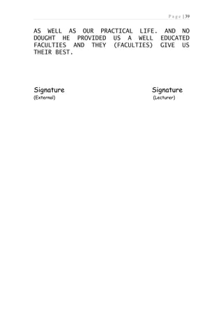 P a g e | 39


AS WELL AS OUR PRACTICAL LIFE. AND NO
DOUGHT HE PROVIDED US A WELL EDUCATED
FACULTIES AND THEY (FACULTIES) GIVE US
THEIR BEST.




Signature                   Signature
(External)                   (Lecturer)
 
