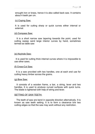 Page |6


wrought iron or brass, hence it is also called back saw. It contains
about 4 teeth per cm.

(c) Coping Saw:

It is used for cutting sharp or quick curves either internal or
external.

(d) Compass Saw:

   It is a short narrow saw tapering towards the point, used for
cutting sweep sand large interior curves by hand, sometimes
termed as table saw



(e) Keyhole Saw:

 It is used for cutting thick internal curves where it is impossible to
use other saws.

(f) Cross-Cut Saw:

  It is a saw provided with two handles, one at each end use for
cutting heavy timber across the grains.

(g) Bow Saw:

  It consists of a wooden frame, a bar, a string, lever and two
handles. It is used to produce curved surfaces with quick turns.
The blade is tightened with help of string and lever.

SETTING OF SAW TEETH:

  The teeth of saw are bend in opposite direction alternatively. It is
known as saw teeth setting. It is to form a clearance b/w two
cutting edges so that the saw may work without any restriction.
 