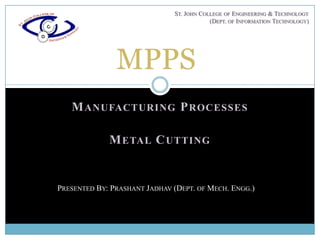 ST. JOHN COLLEGE OF ENGINEERING & TECHNOLOGY
                                          (DEPT. OF INFORMATION TECHNOLOGY)




               MPPS
   M ANUFACTURING P ROCESSES

             M ETAL C UTTING


PRESENTED BY: PRASHANT JADHAV (DEPT. OF MECH. ENGG.)
 